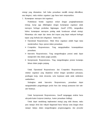 strategi yang dirumuskan. Jadi kalau perusahaan memilih strategi difersifikasi,
atau integrasi, maka struktur organisasi juga harus turut menyesuaikan.
1. Kemampuan merespon dari organisasi.
Pembahasan bentuk organisasi terkait dengan pengimplementasian
strategi, kerap juga dihubungkan dengan kemampuan organisasi untuk
merespon berbagai perubahan lingkunagan. Ansoff (1990), mengusulkan
bahwa kemampuan merespons penting untuk kesuksesan sebuah strategi.
Menurutnya ada empet tipe utama dari respon yang dapat melayani berbagai
tujuan yang berbeda dari orbganisasi. Antara lain:
 Operational Responsiveness. Disini fokus organisasi adalah bagai mana
meminimalkan biaya operasi dalam perusahaan.
 Competitive Responsiveness. Yang mengoptimalkan kemampulabaan
perusahaan.
 Innovative Responsiveness. Yang mengembangkan potensi untuk dapat
memperoleh laba dalam jangka pendek.
 Increpreneurie Responsiveness. Ynag mengembangkan potensi kemampu
labaan dalam jangka panjang.
Untuk Operational Responsiveness dan Competitive Responsiveness,
struktur organisasi yang diciptakan terkait dengan spesialisasi pekerjaan,
pembagian kerja, skala ekonomis, serta keputusan untuk untuk melakukan
santdardisasi.
Sedangkan untuk Innovative Responsiveness, perusahaan dapat
mengoptimalakn pengembangan produ baru dan strategi pemasaran dari unit-
unit bisnisnya.
Untuk Increpreneurie Responsiveness, Ansoff menganggap struktur harus
ada pada kantor korporat (misalnya, kantor perusahaan holding).
Untuk dapat mendukung implementasi strategi yang telah disusun, maka
para manajer divisi dan wilayah fungsionanl harus bekerja sama dengan rekan
manajer lainnya dalam mengembangkan program,anggaran, dan prosedur
 