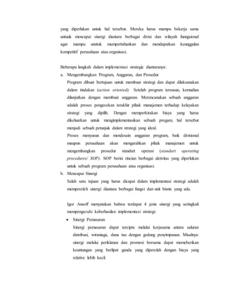 yang diperlukan untuk hal tersebut. Mereka harus mampu bekerja sama
untuuk mencapai sinergi diantara berbagai divisi dan wilayah funngsional
agar mampu unntuk mempertahankan dan mendapatkan keunggulan
kompetitif perusahaan atau organisasi.
Beberapa langkah dalam implementasi strategic diantaranya:
a. Mengembangkan Program, Anggaran, dan Prosedur
Program dibuat bertujuan untuk membuat strategi dan dapat dilaksanakan
dalam tindakan (action oriented). Setelah program tersusun, kemudian
dilanjutkan dengan membuat anggaran. Merencanakan sebuah anggaran
adalah proses pengecekan terakhir pihak manajemen terhadap kelayakan
strategi yang dipilih. Dengan memperkirakan biaya yang harus
dikeluarkan untuk mengimplementasikan sebuah progam, hal tersebut
menjadi sebuah petunjuk dalam strategi yang ideal.
Proses menyusun dan mendesain anggaran program, baik divisional
maupun perusahaan akan mengarahkan pihak manajemen untuk
mengembangkan prosedur standart operasi (standart operating
procedures/ SOP). SOP berisi rincian berbagai aktivitas yang diperlukan
untuk sebuah program perusahaan atau organisasi.
b. Mencapai Sinergi
Salah satu tujuan yang harus dicapai dalam implementasi strategi adalah
memperoleh sinergi diantara berbagai fungsi dan unit bisnis yang ada.
Igor Ansoff menyatakan bahwa terdapat 4 jenis sinergi yang seringkali
mempengaruhi keberhasilan implementasi strategi:
 Sinergi Pemasaran
Sinergi pemasaran dapat tercipta melalui kerjasama antara saluran
distribusi, wiraniaga, dana tau dengan gedung penyimpanan. Misalnya:
sinergi melalui periklanan dan promosi bersama dapat memeberikan
keuntungan yang berlipat ganda yang diperolah dengan biaya yang
relative lebih kecil.
 
