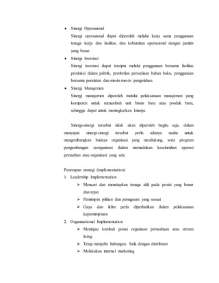  Sinergi Operasional
Sinergi operasional dapat diperolah melalui kerja sama penggunaan
tenaga kerja dan fasilitas, dan kebutuhan operasional dengan jumlah
yang besar.
 Sinergi Investasi
Sinergi investasi dapat tercipta melalui penggunaan bersama fasilitas
produksi dalam pabrik, pembelian persediaan bahan baku, penggunaan
bersama peralatan dan mesin-mesin pengolahan.
 Sinergi Manajemen
Sinergi manajemen diperoleh melalui pelaksanaan manajemen yang
kompeten untuk menambah unit bisnis baru atau produk baru,
sehingga dapat untuk meningkatkan kinerja.
Sinergi-sinergi tersebut tidak akan diperoleh begitu saja, dalam
mencapai sinergi-sinergi tersebut perlu adanya usaha untuk
mengembangkan budaya organisasi yang mendukung, serta program
pengembangan reorganisasi dalam memadukan keseluruhan operasi
perusahan atau organisasi yang ada.
Penerapan strategi (implementation)
1. Leadership Implementation
 Mencari dan menetapkan tenaga ahli pada posisi yang benar
dan tepat
 Pemimpin pilihan dan penugasan yang sesuai
 Gaya dan iklim perlu diperhatikan dalam pelaksanaan
kepemimpinan
2. Organizational Implementation
 Meninjau kembali posisi organisasi perusahaan atau stream
living
 Tetap menjalin hubungan baik dengan distributor
 Melakukan internal marketing
 