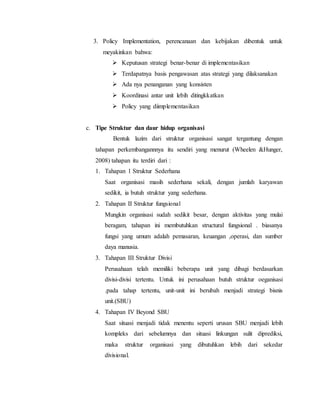3. Policy Implementation, perencanaan dan kebijakan dibentuk untuk
meyakinkan bahwa:
 Keputusan strategi benar-benar di implementasikan
 Terdapatnya basis pengawasan atas strategi yang dilaksanakan
 Ada nya penanganan yang konsisten
 Koordinasi antar unit lebih ditingkkatkan
 Policy yang diimplementasikan
c. Tipe Struktur dan daur hidup organisasi
Bentuk lazim dari struktur organisasi sangat tergantung dengan
tahapan perkembangannnya itu sendiri yang menurut (Wheelen &Hunger,
2008) tahapan itu terdiri dari :
1. Tahapan 1 Struktur Sederhana
Saat organisasi masih sederhana sekali, dengan jumlah karyawan
sedikit, ia butuh struktur yang sederhana.
2. Tahapan II Struktur fungsional
Mungkin organisasi sudah sedikit besar, dengan aktivitas yang mulai
beragam, tahapan ini membutuhkan structural fungsional . biasanya
fungsi yang umum adalah pemasaran, keuangan ,operasi, dan sumber
daya manusia.
3. Tahapan III Struktur Divisi
Perusahaan telah memiliki beberapa unit yang dibagi berdasarkan
divisi-divisi tertentu. Untuk ini perusahaan butuh struktur oeganisasi
.pada tahap tertentu, unit-unit ini berubah menjadi strategi bisnis
unit.(SBU)
4. Tahapan IV Beyond SBU
Saat situasi menjadi tidak menentu seperti urusan SBU menjadi lebih
kompleks dari sebelumnya dan situasi linkungan sulit diprediksi,
maka struktur organisasi yang dibutuhkan lebih dari sekedar
divisional.
 
