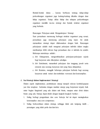 Bentuk-bentuk diatas , karena berbicara tentang tahap-tahap
perkembangan organisasi juga kadang-kadang dikaitka dengan daur
hidup organisasi. Setiap siklus hidup dan tahapan perkembangan
organisasi memiliki isu-isu strategi dan bentuk struktur organisasi
yang berbeda.
Rancangan Pekerjaan untuk Mengantisipasi Strategi
Saat perusahaan merancang berbagai struktur oeganisasi yang sesuai,
perusahaan juga merancang pekerjaan yang tepat. Ini untuk
memastikan strategi dapat dilaksanakan dengan baik. Rancangan
pekerjaaan adalah studi mengenai pekerjaan individu dalam rangka
membuatnya lebih relevan bagi perusahaan dan si individu itu sendiri.
Beberapa metodenya adalah :
a. Job Enlargement, mengombinasikan pekerjaan-pekerjaan sejenis
bagi karyawan untu dikerjakan sekaligus.
b. Job Enrichment, menambah pekerjaan dan tanggung jawab serta
otonomi atas seorang karyawan dari yang biasa didapatkan.
c. Job Rotation, menggilir beberapa pekerjaan berbeda bagi seorang
karyawan untuk variasi dan tambahan wawasan dan keterampilan.
d. Isu Strategi dalam Implementasi Strategi
Dalam aspek implementasi, pembahasan sinergi menjadi relevan kembali.apapun
yan kita terapkan berkaitan dengan manfaat sinergi yang berpotensi terjadi, baik
antar bagian fungsional yang ada dalam unit bisnis, maupun antar divisi dalam
bisnis yang ada. Sinergi dapat diraih dengan langkah-langkah berikut :
1. Saling berbagi pengetahuan dan cara bekerja hal ini dapat meningkatkan
keterampilan atau core competence.
2. Saling berkoordinasi dalam strategi, sehingga tidak ada tumpang tindih ,
persaingan yang tidak perlu dan lain-lain.
 
