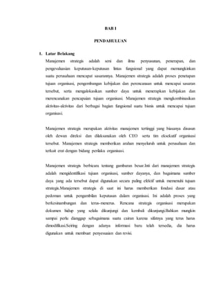 BAB I
PENDAHULUAN
1. Latar Belakang
Manajemen strategis adalah seni dan ilmu penyusunan, penerapan, dan
pengevaluasian keputusan-keputusan lintas fungsional yang dapat memungkinkan
suatu perusahaan mencapat sasarannya. Manajemen strategis adalah proses penetapan
tujuan organisasi, pengembangan kebijakan dan perencanaan untuk mencapai sasaran
tersebut, serta mengalokasikan sumber daya untuk menerapkan kebijakan dan
merencanakan pencapaian tujuan organisasi. Manajemen strategis mengkombinasikan
aktivitas-aktivitas dari berbagai bagian fungsional suatu bisnis untuk mencapai tujuan
organisasi.
Manajemen strategis merupakan aktivitas manajemen tertinggi yang biasanya disusun
oleh dewan direksi dan dilaksanakan oleh CEO serta tim eksekutif organisasi
tersebut. Manajemen strategis memberikan arahan menyeluruh untuk perusahaan dan
terkait erat dengan bidang perilaku organisasi.
Manajemen strategis berbicara tentang gambaran besar.Inti dari manajemen strategis
adalah mengidentifikasi tujuan organisasi, sumber dayanya, dan bagaimana sumber
daya yang ada tersebut dapat digunakan secara paling efektif untuk memenuhi tujuan
strategis.Manajemen strategis di saat ini harus memberikan fondasi dasar atau
pedoman untuk pengambilan keputusan dalam organisasi. Ini adalah proses yang
berkesinambungan dan terus-menerus. Rencana strategis organisasi merupakan
dokumen hidup yang selalu dikunjungi dan kembali dikunjungi.Bahkan mungkin
sampai perlu dianggap sebagaimana suatu cairan karena sifatnya yang terus harus
dimodifikasi.Seiring dengan adanya informasi baru telah tersedia, dia harus
digunakan untuk membuat penyesuaian dan revisi.
 