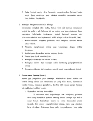 3. Saling berbagi sumber daya berwujud, mengombinasikan berbagai bagian
terkait dapat menghemat uang, misalnya merangkap penggunaan sumber
daya, fasilitas, dan lain-lain.
e. Tantangan Mengimplementasikan Strategi
Implementasi seringkali tidak mudah, bahkan lebih sulit daripada merumuskan
strategi itu sendiri . ada beberapa hal isu penting yang harus diantisipasi dalam
menentukan keberhasilan implementasi strategi. Berbagai tantangan dari
pelaksanaan eksekusi atau implementasi adalah sebagai berikut (Hrebeniak,2006)
1. Ketidakmampuan mengelola perubahan untuk mengatasi resistensi internal
untuk berubah.
2. Mencoba mengeksekusi strategi yang bertentangan dengan struktur
kekuasaan.
3. Ketidakjelasan komunikasi dengan tanggung jawab.
4. Strategi yang buruk atau tidak jelas.
5. Kurangnya ownership dari rencana eksekusi
6. Kurangnya sumber daya keuangan dalam mendukung pengimplementasian
strategi.
7. Kurangnya dukungan dari manajemen puncak untuk pengeksekusian strategi.
f. Proses utama Evaluasi Strategi
Seperti juga pengawasan pada umumnya, menyebabkan proses evaluasi dan
control strategi dimulai dari menentukan apa yang harus diukur, menetapakan
standart kinerja, melakukan pengukurn , dan bila tidak sesauai dengan harapan,
kita melakukan tondakan koreksi.
 Menentukan apa yang harus diukur
Di masa-masa awal pengembangan ilmu manajemen, perusahan
lebih sering memberikan perhatian terhadap analisis keuangan saja. Hal ini
cukup banyak kelemahanya karena itu semua berdasarkan analisis
masalalu. Dari proses pengimplementasi strategi, mana yang dilakukan
harus dievaluasi. Fokousnya harus pada elemen-elememen yang paling
 