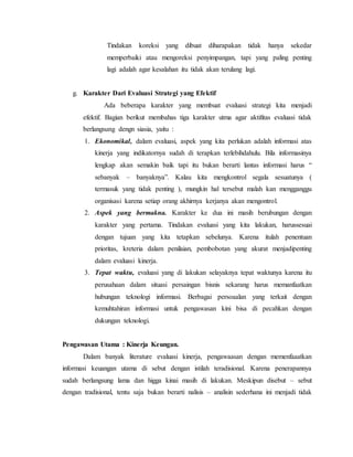 Tindakan koreksi yang dibuat diharapakan tidak hanya sekedar
memperbaiki atau mengoreksi penyimpangan, tapi yang paling penting
lagi adalah agar kesalahan itu tidak akan terulang lagi.
g. Karakter Dari Evaluasi Strategi yang Efektif
Ada beberapa karakter yang membuat evaluasi strategi kita menjadi
efektif. Bagian berikut membahas tiga karakter utma agar aktifitas evaluasi tidak
berlangsung dengn siasia, yaitu :
1. Ekonomikal, dalam evaluasi, aspek yang kita perlukan adalah informasi atas
kinerja yang indikatornya sudah di terapkan terlebihdahulu. Bila informasinya
lengkap akan semakin baik tapi itu bukan berarti lantas informasi harus “
sebanyak – banyaknya”. Kalau kita mengkontrol segala sesuatunya (
termasuk yang tidak penting ), mungkin hal tersebut malah kan mengganggu
organisasi karena setiap orang akhirnya kerjanya akan mengontrol.
2. Aspek yang bermakna. Karakter ke dua ini masih berubungan dengan
karakter yang pertama. Tindakan evaluasi yang kita lakukan, harussesuai
dengan tujuan yang kita tetapkan sebelunya. Karena itulah penentuan
prioritas, kreteria dalam penilaian, pembobotan yang akurat menjadipenting
dalam evaluasi kinerja.
3. Tepat waktu, evaluasi yang di lakukan selayaknya tepat waktunya karena itu
perusahaan dalam situasi persaingan bisnis sekarang harus memanfaatkan
hubungan teknologi informasi. Berbagai persoaalan yang terkait dengan
kemuhtahiran informasi untuk pengawasan kini bisa di pecahkan dengan
dukungan teknologi.
Pengawasan Utama : Kinerja Keungan.
Dalam banyak literature evaluasi kinerja, pengawaasan dengan memenfaaatkan
informasi keuangan utama di sebut dengan istilah teradisional. Karena penerapannya
sudah berlangsung lama dan higga kinai masih di lakukan. Meskipun disebut – sebut
dengan tradisional, tentu saja bukan berarti nalisis – analisin sederhana ini menjadi tidak
 