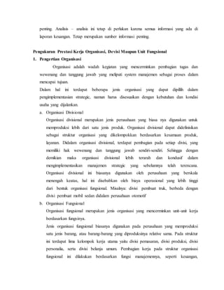 penting. Analisis – analisis ini tetap di perlukan karena semua informasi yang ada di
laporan keuangan. Tetap merupakan sumber informasi penting.
Pengukuran Prestasi Kerja Organisasi, Devisi Maupun Unit Fungsional
1. Pengertian Organisasi
Organisasi adalah wadah kegiatan yang mencerminkan pembagian tugas dan
wewenang dan tanggung jawab yang meliputi system manajemen sebagai proses dalam
mencapai tujuan.
Dalam hal ini terdapat beberapa jenis organisasi yang dapat dipillih dalam
pengimplementasian strategic, namun harus disesuaikan dengan kebutuhan dan kondisi
usaha yang dijalankan.
a. Organisasi Divisional
Organisasi divisional merupakan jenis perusahaan yang biasa nya digunakan untuk
memproduksi lebih dari satu jenis produk. Organisasi divisional dapat didefinisikan
sebagai struktur organisasi yang dikelompokkan berdasarkan kesamaan produk,
layanan. Didalam organisasi divisional, terdapat pembagian pada setiap divisi, yang
memiliki hak wewenang dan tanggung jawab sendiri-sendiri. Sehingga dengan
demikian maka organisasi divisional lebih terarah dan kondusif dalam
mengimplementasikan manajemen strategic yang sebelumnya telah terencana.
Organisasi divisional ini biasanya digunakan oleh perusahaan yang berskala
menengah keatas, hal ini disebabkan oleh biaya operasional yang lebih tinggi
dari bentuk organisasi fungsional. Misalnya: divisi pembuat truk, berbeda dengan
divisi pembuat mobil sedan didalam perusahaan otomotif
b. Organisasi Fungsional
Organisasi fungsional merupakan jenis organisasi yang mencerminkan unit-unit kerja
berdasarkan fungsinya.
Jenis organisasi fungsional biasanya digunakan pada perusahaan yang memproduksi
satu jenis barang, atau barang-barang yang diproduksinya relative sama. Pada struktur
ini terdapat lima kelompok kerja utama yaitu divisi pemasaran, divisi produksi, divisi
personalia, serta divisi belanja umum. Pembagian kerja pada struktur organisasi
fungsional ini dilakukan berdasarkan fungsi manajemennya, seperti keuangan,
 