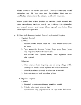 produksi, pemasaran, dan sumber daya manusia. Karyawan-karyawan yang memilki
keterampilam atau skill yang sama akan dikelompokkan dalam satu unit
kerja.Misalnya: pabrik roti tawar dan roti manis, apotek, hotel, rumah sakit.
Sehingga dengan model struktur organisasi yang fungsional, sebuah organisasi akan
mampu mengaplikasikan manajemen strategic yang sebelumnya telah direncanakan
guna mencapai tujuannya sesuai dengan jabatan fungsional yang diemban dalam
sebuah organisasi atau perusahaan.
c. Kelebihan dan Kekurangan Organisasi Divisional dan Organisasi Fungsional
 Organisasi Divisional
Kelebihan:
1. Kesatuan komando terjamin sangat baiik, karena pimpinan berada pada
satu tangan
2. Proses pengambilan keputusan berjalan dengan cepat, karena jumlah
orang yang dianjak berkonsultasi masih sedikit
3. Rasa solidaritas antar karyawan umumnya sangat tinggi,karena mudah
saling mengenal
Kekurangan:
1. Seluruh organisasi terlalu bergantung pada satu orang, sehingga apabila
seseorang tidak mampu, seluruh organisasi akan terancam kehancuran.
2. Adanya kecenderungan pemimpin akan bertindak secara otoiter
3. Kesempatan karyawan untuk berkembang terbatas
 Organisasi Fungsional
Kelebihan:
1. Spesialisasi karyawan dapat digunakan semaksimal mungkin
2. Solidaritas antar anggota umumnya tinggi
3. Koordinasi antar orang yang menjalankan satu fungsi mudah dilaksanakan
 
