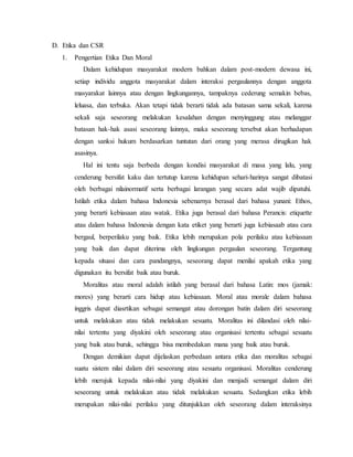 D. Etika dan CSR
1. Pengertian Etika Dan Moral
Dalam kehidupan masyarakat modern bahkan dalam post-modern dewasa ini,
setiap individu anggota masyarakat dalam interaksi pergaulannya dengan anggota
masyarakat lainnya atau dengan lingkungannya, tampaknya cederung semakin bebas,
leluasa, dan terbuka. Akan tetapi tidak berarti tidak ada batasan sama sekali, karena
sekali saja seseorang melakukan kesalahan dengan menyinggung atau melanggar
batasan hak-hak asasi seseorang lainnya, maka seseorang tersebut akan berhadapan
dengan sanksi hukum berdasarkan tuntutan dari orang yang merasa dirugikan hak
asasinya.
Hal ini tentu saja berbeda dengan kondisi masyarakat di masa yang lalu, yang
cenderung bersifat kaku dan tertutup karena kehidupan sehari-harinya sangat dibatasi
oleh berbagai nilainormatif serta berbagai larangan yang secara adat wajib dipatuhi.
Istilah etika dalam bahasa Indonesia sebenarnya berasal dari bahasa yunani: Ethos,
yang berarti kebiasaan atau watak. Etika juga berasal dari bahasa Perancis: etiquette
atau dalam bahasa Indonesia dengan kata etiket yang berarti juga kebiasaab atau cara
bergaul, berperilaku yang baik. Etika lebih merupakan pola perilaku atau kebiasaan
yang baik dan dapat diterima oleh lingkungan pergaulan seseorang. Tergantung
kepada situasi dan cara pandangnya, seseorang dapat menilai apakah etika yang
digunakan itu bersifat baik atau buruk.
Moralitas atau moral adalah istilah yang berasal dari bahasa Latin: mos (jamak:
mores) yang berarti cara hidup atau kebiasaan. Moral atau morale dalam bahasa
inggris dapat diasrtikan sebagai semangat atau dorongan batin dalam diri seseorang
untuk melakukan atau tidak melakukan sesuatu. Moralitas ini dilandasi oleh nilai-
nilai tertentu yang diyakini oleh seseorang atau organisasi tertentu sebagai sesuatu
yang baik atau buruk, sehingga bisa membedakan mana yang baik atau buruk.
Dengan demikian dapat dijelaskan perbedaan antara etika dan moralitas sebagai
suatu sistem nilai dalam diri seseorang atau sesuatu organisasi. Moralitas cenderung
lebih merujuk kepada nilai-nilai yang diyakini dan menjadi semangat dalam diri
seseorang untuk melakukan atau tidak melakukan sesuatu. Sedangkan etika lebih
merupakan nilai-nilai perilaku yang ditunjukkan oleh seseorang dalam interaksinya
 