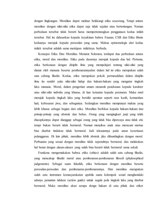 dengan lingkungan. Moralitas dapat melatar belakangi etika seseorang. Tetapi antara
moralitas dengan nilai-nilai etika dapat saja tidak sejalan atau bertentangan. Namun
perbedaan tersebut tidak berarti harus mempertentangkan penggunaan kedua istilah
tersebut. Hal itu didasarkan kepada keyakinan bahwa Fauzan, CSR dan Etika Bisnis
keduanya merujuk kepada persoalan yang sama. Makna epistemologis dari kedua
istilah tersebut adalah sama meskipun istilahnya berbeda.
Konsepsi Etika Dan Moralitas Menurut Solomon, terdapat dua perbedaan antara
etika, moral dan moralitas. Etika pada dasarnya merujuk kepada dua hal. Pertama,
etika berkenaan dengan disiplin ilmu yang mempelajari tentang nilai-nilai yang
dianut oleh manusia beserta pembenarannyadan dalam hal ini etika merupakan salah
satu cabang filsafat. Kedua, etika merupakan pokok permasalahan dalam disiplin
ilmu itu sendiri yaitu nilai-nilai hidup dan hukum-hukum yang mengatur tingkah
laku manusia. Moral, dalam pengertian umum menaruh penekanan kepada karakter
atau sifat-sifat individu yang khusus, di luar ketaatan kepada peraturan. Maka mral
merujuk kepada tingkah laku yang bersifat spontan seperti rasa kasih, kemurahan
hati, kebesaran jiwa, dan sebagainya. Sedangkan moralitas mempunyai makna yang
lebih khusus sebagai bagian dari etika. Moralitas berfokus kepada hukum-hukum dan
prinsip-prinsip yang abstrak dan bebas. Orang yang mengingkari janji yang telah
diucapkannya dapat dianggap sebagai orang yang tidak bisa dipercaya atau tidak etis
tetapi bukan berarti tidak bermoral. Namun menyiksa anak atau meracuni mertua
bisa disebut tindakan tidak bermoral. Jadi tekanannya pada unsur keseriusan
pelanggaran. Di lain pihak, moralitas lebih abstrak jika dibandingkan dengan moral.
Perbuatan yang sesuai dengan moralitas tidak sepenuhnya bermoral, dan melakukan
hal benar dengan alasan-alasan yang salah bisa berarti tidak bermoral sama sekali.
Frankena mengemukakan bahwa etika (ethics) adalah salah satu cabang filsafat,
yang mencakup filsafat moral atau pembenaran-pembenaran filosofi (phylosophical
judgements). Sebagai suatu falsafah, etika berkenaan dengan moralitas beserta
persoalan-persoalan dan pembenaran-pembenarannya. Dan moralitas merupakan
salah satu instrumen kemasyarakatan apabila suatu kelompok sosial menghendaki
adanya penuntun tidakan (action guide) untuk segala pola tingkah laku yang disebut
bermoral. Maka moralitas akan serupa dengn hukum di satu pihak dan etiket
 