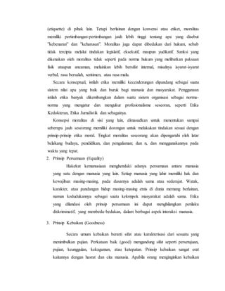 (etiquette) di pihak lain. Tetapi berlainan dengan konvensi atau etiket, moralitas
memiliki pertimbangan-pertimbangan jauh lebih tinggi tentang apa yang disebut
”kebenaran” dan ”keharusan”. Moralitas juga dapat dibedakan dari hukum, sebab
tidak tercipta melalui tindakan legislatif, eksekutif, maupun yudikatif. Sanksi yang
dikenakan oleh moralitas tidak seperti pada norma hukum yang melibatkan paksaan
fisik ataupun ancaman, melainkan lebih bersifat internal, misalnya isyarat-isyarat
verbal, rasa bersalah, sentimen, atau rasa malu.
Secara konseptual, istilah etika memiliki kecenderungan dipandang sebagai suatu
sistem nilai apa yang baik dan buruk bagi manusia dan masyarakat. Penggunaan
istilah etika banyak dikembangkan dalam suatu sistem organisasi sebagai norma-
norma yang mengatur dan mengukur profesionalisme seseoran, seperti Etika
Kedokteran, Etika Jurnalistik dan sebagainya.
Konsepsi moralitas di sisi yang lain, dimasudkan untuk menentukan sampai
seberapa jauh seseorang memiliki dorongan untuk melakukan tindakan sesuai dengan
prinsip-prinsip etika moral. Tingkat moralitas seseorang akan dipengaruhi oleh latar
belakang budaya, pendidikan, dan pengalaman; dan n, dan menggunakannya pada
waktu yang tepat.
2. Prinsip Persamaan (Equality)
Hakekat kemanusiaan menghendaki adanya persamaan antara manusia
yang satu dengan manusia yang lain. Setiap manusia yang lahir memiliki hak dan
kewajiban masing-masing, pada dasarnya adalah sama atau sederajat. Watak,
karakter, atau pandangan hidup masing-masing etnis di dunia memang berlainan,
namun kedudukannya sebagai suatu kelompok masyarakat adalah sama. Etika
yang dilandasi oleh prinsip persamaan ini dapat menghilangkan perilaku
diskriminatif, yang membeda-bedakan, dalam berbagai aspek interaksi manusia.
3. Prinsip Kebaikan (Goodness)
Secara umum kebaikan berarti sifat atau karakterisasi dari sesuatu yang
menimbulkan pujian. Perkataan baik (good) mengandung sifat seperti persetujuan,
pujian, keunggulan, kekaguman, atau ketepatan. Prinsip kebaikan sangat erat
kaitannya dengan hasrat dan cita manusia. Apabila orang menginginkan kebaikan
 