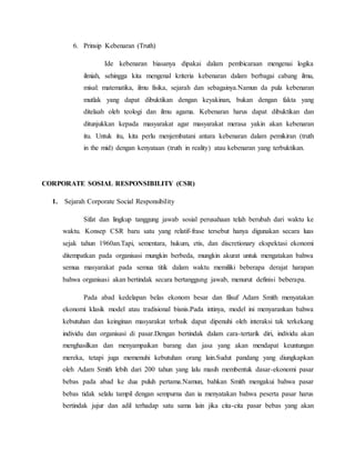 6. Prinsip Kebenaran (Truth)
Ide kebenaran biasanya dipakai dalam pembicaraan mengenai logika
ilmiah, sehingga kita mengenal kriteria kebenaran dalam berbagai cabang ilmu,
misal: matematika, ilmu fisika, sejarah dan sebagainya.Namun da pula kebenaran
mutlak yang dapat dibuktikan dengan keyakinan, bukan dengan fakta yang
ditelaah oleh teologi dan ilmu agama. Kebenaran harus dapat dibuktikan dan
ditunjukkan kepada masyarakat agar masyarakat merasa yakin akan kebenaran
itu. Untuk itu, kita perlu menjembatani antara kebenaran dalam pemikiran (truth
in the mid) dengan kenyataan (truth in reality) atau kebenaran yang terbuktikan.
CORPORATE SOSIAL RESPONSIBILITY (CSR)
1. Sejarah Corporate Social Responsibility
Sifat dan lingkup tanggung jawab sosial perusahaan telah berubah dari waktu ke
waktu. Konsep CSR baru satu yang relatif-frase tersebut hanya digunakan secara luas
sejak tahun 1960an.Tapi, sementara, hukum, etis, dan discretionary ekspektasi ekonomi
ditempatkan pada organisasi mungkin berbeda, mungkin akurat untuk mengatakan bahwa
semua masyarakat pada semua titik dalam waktu memiliki beberapa derajat harapan
bahwa organisasi akan bertindak secara bertanggung jawab, menurut definisi beberapa.
Pada abad kedelapan belas ekonom besar dan filsuf Adam Smith menyatakan
ekonomi klasik model atau tradisional bisnis.Pada intinya, model ini menyarankan bahwa
kebutuhan dan keinginan masyarakat terbaik dapat dipenuhi oleh interaksi tak terkekang
individu dan organisasi di pasar.Dengan bertindak dalam cara-tertarik diri, individu akan
menghasilkan dan menyampaikan barang dan jasa yang akan mendapat keuntungan
mereka, tetapi juga memenuhi kebutuhan orang lain.Sudut pandang yang diungkapkan
oleh Adam Smith lebih dari 200 tahun yang lalu masih membentuk dasar-ekonomi pasar
bebas pada abad ke dua puluh pertama.Namun, bahkan Smith mengakui bahwa pasar
bebas tidak selalu tampil dengan sempurna dan ia menyatakan bahwa peserta pasar harus
bertindak jujur dan adil terhadap satu sama lain jika cita-cita pasar bebas yang akan
 
