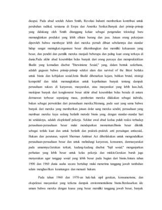 dicapai. Pada abad setelah Adam Smith, Revolusi Industri memberikan kontribusi untuk
perubahan radikal, terutama di Eropa dan Amerika Serikat.Banyak dari prinsip-prinsip
yang didukung oleh Smith ditanggung keluar sebagai pengenalan teknologi baru
memungkinkan produksi yang lebih efisien barang dan jasa. Jutaan orang pekerjaan
diperoleh bahwa membayar lebih dari mereka pernah dibuat sebelumnya dan standar
hidup sangat meningkat.organisasi besar dikembangkan dan memiliki kekuasaan yang
besar, dan pendiri dan pemilik mereka menjadi beberapa dan paling kuat orang terkaya di
dunia.Pada akhir abad kesembilan belas banyak dari orang percaya dan mempraktekkan
filsafat yang kemudian disebut "Darwinisme Sosial," yang, dalam bentuk sederhana,
adalah gagasan bahwa prinsip-prinsip seleksi alam dan survival of the fittest berlaku
untuk bisnis dan kebijakan sosial.Jenis filsafat dibenarkan kejam, bahkan brutal, strategi
kompetitif dan tidak memungkinkan untuk keprihatinan banyak tentang dampak
perusahaan sukses di karyawan, masyarakat, atau masyarakat yang lebih luas.Jadi,
meskipun banyak dari konglomerat besar akhir abad kesembilan belas berada di antara
dermawan terbesar sepanjang masa, pemberian mereka dilakukan sebagai individu,
bukan sebagai perwakilan dari perusahaan mereka.Memang, pada saat yang sama bahwa
banyak dari mereka yang memberikan jutaan dolar uang mereka sendiri, perusahaan yang
membuat mereka kaya sedang berlatih metode bisnis yang, dengan standar-standar hari
ini setidaknya, adalah eksploitatif pekerja. Sekitar awal abad kedua puluh reaksi terhadap
perusahaan-perusahaan besar mulai mendapatkan momentum.Bisnis besar dikritik
sebagai terlalu kuat dan untuk berlatih dan praktek-praktek anti persaingan antisosial,.
Hukum dan peraturan, seperti Sherman Antitrust Act diberlakukan untuk mengendalikan
perusahaan-perusahaan besar dan untuk melindungi karyawan, konsumen, danmasyarakat
pada umumnya.Gerakan terkait, kadang-kadang disebut "Injil sosial," menganjurkan
perhatian yang lebih besar untuk kelas pekerja dan miskin.Gerakan buruh juga
menyerukan agar tanggap sosial yang lebih besar pada bagian dari bisnis.Antara tahun
1900 dan 1960 dunia usaha secara bertahap mulai menerima tanggung jawab tambahan
selain menghasilkan keuntungan dan menaati hukum.
Pada tahun 1960 dan 1970-an hak-hak sipil gerakan, konsumerisme, dan
ekspektasi masyarakat yang terkena dampak environmentalisme bisnis.Berdasarkan ide
umum bahwa mereka dengan kuasa yang besar memiliki tanggung jawab besar, banyak
 