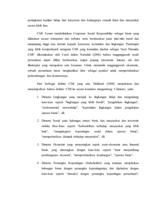 peningkatan kualitas hidup dari karyawan dan keluarganya omuniti lokal dan masyarakat
secara lebih luas.
CSR Forum mendefinisikan Corporate Social Responsibility sebagai bisnis yang
dilakukan secara transparan dan terbuka serta berdasarkan pada nilai-nilai moral dan
menjunjung tinggi rasa hormat kepada karyawan, komunitas dan lingkungan. Pandangan
yang lebih komprehensif mengenai CSR yang kemudian disebut sebagai “teori Piramida
CSR” dikemukakan oleh Carol dalam Nursahid (2006) bahwa tanggungjawab sosial
perusahaan dapat dilihat berdasarkan empat jenjang (ekonomis, hukum, etis dan
filantropis) yang merupakan satu kesatuan. Untuk memenuhi tanggungjawab ekonomis,
sebuah perusahaan harus menghasilkan laba sebagai pondasi untuk mempertahankan
perkembangan dan eksistensinya.
Dari berbagai definisi CSR yang ada, Dahlsrud (2008) menjelaskan dan
menyimpulkan bahwa definisi CSR itu secara konsisten mengandung 5 dimensi, yaitu:
1. Dimensi Lingkungan yang merujuk ke lingkungan hidup dan mengandung
kata-kata seperti “lingkungan yang lebih bersih”, “pengelolaan lingkungan”,
“environmental stewardship”, “kepedulian lingkungan dalam pengelolaan
operasi bisnis”, dll.
2. Dimensi Sosial yaitu hubungan antara bisnis dan masyarakat dan tercermin
melalui frase-frase seperti “berkontribusi terhadap masyarakat yang lebih
baik”, “mengintegrasi kepentingan sosial dalam operasi bisnis”,
“memperhatikan dampak terhadap masyarakat”, dll.
3. Dimensi Ekonomis yang menerangkan aspek sosio-ekonomis atau finansial
bisnis yang diterangkan dengan kata-kata seperti “turut menyumbang
pembangunan ekonomi”, “mempertahankan keuntungan”, “operasi bisnis”.
4. Dimensi Pemangku Kepentingan (Stakeholder) yang tentunya menjelaskan
hubungan bisnis dengan pemangku kepentingannya dan dijelaskan dengan
kata-kata seperti “interaksi dengan pemangku kepentingan perusahaan”,
 