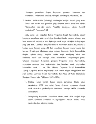 “hubungan perusahaan dengan karyawan, pemasok, konsumen dan
komunitas”, “perlakukan terhadap pemangku kepentingan perusahaan”, dll.
5. Dimensi Kesukarelaan (voluntary) sehubungan dengan hal-hal yang tidak
diatur oleh hukum atau peraturan yang tercermin melalui frase-frase seperti
“berdasarkan nilai-nilai etika”, “melebihi kewajiban hukum (beyond
regulations)”, “voluntary”, dll.
Jadi, dapat kita simpulkan bahwa Corporate Social Responsibility adalah
komitmen perusahaan untuk memberikan kontribusi jangka panjang terhadap satu
issue tertentu di masyarakat atau lingkungan untuk dapat menciptakan lingkungan
yang lebih baik. Kontribusi dari perusahaan ini bisa berupa banyak hal, misalnya :
bantuan dana, bantuan tenaga ahli dari perusahaan, bantuan berupa barang, dan
lain-lain. Di sini perlu dibedakan antara program Corporate Social Responsibility
dengan kegiatan charity. Kegiatan charity hanya berlangsung sekali atau
sementara waktu dan biasanya justru menimbulkan ketergantungan publik
terhadap perusahaan. Sementara, program Corporate Social Responsibility
merupakan program yang berkelanjutan dan bertujuan untuk menciptakan
kemandirian public. . Lima Pilar Aktivitas Coprorate Social Responsibility
Konsep Corporate Social Responsibility akan diukur dengan menggunakan lima
pilar aktivitas Corporate Social Responsibility dari Prince of Wales International
Bussiness Forum, yaitu (Wibisono, 2007,p.119) :
1. Building Human Capital. Secara internal, perusahaan dituntut untuk
menciptakan SDM yang andal. Secara eksternal, perusahaan dituntut
untuk melakukan pemberdayaan masyarakat, biasanya melalui community
development.
2. Strengthening Economies. Perusahaan dituntut untuk tidak menjadi kaya
sendiri sementara komunitas di lingkungannya miskin, mereka harus
memberdayakan ekonomi sekitar.
 