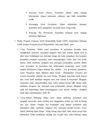 3. Assessing Social Chesion. Perusahaan dituntut untuk menjaga
keharmonisan dengan masyarakat sekitarnya agar tidak menimbulkan
konflik.
4. Encouraging Good Governence. Dalam menjalankan bisnisnya,
perusahaan harus menjalankan tata kelola bisnis dengan baik.
5. Protecting The Environment. Perusahaan berupaya keras menjaga
kelestarian lingkungan.
3. Bentuk Program Corporate Social Responsibility Kotler (2005) menyebutkan beberapa
bentuk program Corporate Social Responsibility yang dapat dipilih, yaitu :
1. Cause Promotions. Dalam cause promotions ini perusahaan berusaha untuk
meningkatkan awareness masyarakat mengenai suatu issue tertentu, dimana issue ini
tidak harus berhubungan atau berkaitan dengan lini bisnis perusahaan, dan kemudian
perusahaan mengajak masyarakat untuk menyumbangkan waktu, dana atau benda
mereka untuk membantu mengatasi atau mencegah permasalahan tersebut. Dalam
cause promotions ini, perusahaan bisa melaksanakan programnya secara sendiri
ataupun bekerjasama dengan lembaga lain, misalnya : non government organization.
Cause Promotions dapat dilakukan dalam bentuk : Meningkatkan awareness dan
concern masyarakat terhadap satu issue tertentu. Mengajak masyarakat untuk mencari
tahu secara lebih mendalam mengenai suatu issue tertentu di masyarakat. Mengajak
masyarakat untuk menyumbangkan uang, waktu ataupun barang milik mereka untuk
membantu mengatasi dan mencegah suatu permasalahan tertentu. Mengajak orang
untuk ikut berpartisipasi dalam penyelenggaraan event tertentu, misalnya : mengikuti
gerak jalan, menandatangani petisi, dll.
2. Cause-Related Marketing. Dalam cause related marketing, perusahaan akan
mengajak masyarakat untuk membeli atau menggunakan produk nya, baik itu barang
atau jasa, dimana sebagian dari keuntungan yang didapat perusahaan akan
didonasikan untuk membantu mengatasi atau mencegah masalah tertentu. Cause
related marketing dapat berupa : Setiap barang yang terjual, maka sekian persen akan
didonasikan. Setiap pembukaan rekening atau account baru, maka beberapa rupiah
 