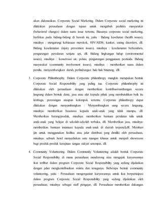akan didonasikan. Corporate Social Marketing. Dalam Corporate social marketing ini
dilakukan perusahaan dengan tujuan untuk mengubah perilaku masyarakat
(behavioral changes) dalam suatu issue tertentu. Biasanya corporate social marketing,
berfokus pada bidang-bidang di bawah ini, yaitu : Bidang kesehatan (health issues),
misalnya : mengurangi kebiasaan merokok, HIV/AIDS, kanker, eating disorders, dll.
Bidang keselamatan (injury prevention issues), misalnya : keselamatan berkendara,
pengurangan peredaran senjata api, dll. Bidang lingkungan hidup (environmental
issues), misalnya : konservasi air, polusi, pengurangan penggunaan pestisida. Bidang
masyarakat (community involvement issues), misalnya : memberikan suara dalam
pemilu, menyumbangkan darah, perlindungan hak-hak binatang, dll.
3. Corporate Philanthrophy. Dalam Corporate philanthropy mungkin merupakan bentuk
Corporate Social Responsibility yang paling tua. Corporate philanthrophy ini
dilakukan oleh perusahaan dengan memberikan kontribusi/sumbangan secara
langsung dalam bentuk dana, jasa atau alat kepada pihak yang membutuhkan baik itu
lembaga, perorangan ataupun kelompok tertentu. Corporate philanthropy dapat
dilakukan dengan menyumbangkan : Menyumbangkan uang secara langsung,
misalnya: memberikan beasiswa kepada anak-anak yang tidak mampu, dll.
Memberikan barang/produk, misalnya: memberikan bantuan peralatan tulis untuk
anak-anak yang belajar di sekolah-sekolah terbuka, dll. Memberikan jasa, misalnya:
memberikan bantuan imunisasi kepada anak-anak di daerah terpencil,dll. Memberi
ijin untuk menggunakan fasilitas atau jalur distribusi yang dimiliki oleh perusahaan,
misalnya: sebuah hotel menyediakan satu ruangan khusus untuk menjadi showroom
bagi produk-produk kerajinan tangan rakyat setempat, dll.
4. Community Volunteering. Dalam Community Volunteering adalah bentuk Corporate
Social Responsibility di mana perusahaan mendorong atau mengajak karyawannya
ikut terlibat dalam program Corporate Social Responsibility yang sedang dijalankan
dengan jalan mengkontribusikan waktu dan tenaganya. Beberapa bentuk community
volunteering, yaitu : Perusahaan mengorganisir karyawannya untuk ikut berpartisipasi
dalam program Corporate Social Responsibility yang sedang dijalankan oleh
perusahaan, misalnya sebagai staff pengajar, dll. Perusahaan memberikan dukungan
 