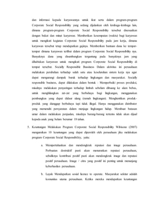 dan informasi kepada karyawannya untuk ikut serta dalam program-program
Corporate Social Responsibility yang sedang dijalankan oleh lembaga-lembaga lain,
dimana program-program Corporate Social Responsibility tersebut disesuaikan
dengan bakat dan minat karyawan. Memberikan kesempatan (waktu) bagi karyawan
untuk mengikuti kegiatan Corporate Social Responsibility pada jam kerja, dimana
karyawan tersebut tetap mendapatkan gajinya. Memberikan bantuan dana ke tempat-
tempat dimana karyawan terlibat dalam program Corporate Social Responsibility nya.
Banyaknya dana yang disumbangkan tergantung pada banyaknya jam yang
dihabiskan karyawan untuk mengikuti program Corporate Social Responsibility di
tempat tersebut. Socially Responsible Bussiness Dalam aktivitas ini perusahaan
melakukan perubahan terhadap salah satu atau keseluruhan sistem kerja nya agar
dapat mengurangi dampak buruk terhadap lingkungan dan masyarakat. Socially
responsible business, dapat dilakukan dalam bentuk : Memperbaiki proses produksi,
misalnya :melakukan penyaringan terhadap limbah sebelum dibuang ke alam bebas,
untuk menghilangkan zat-zat yang berbahaya bagi lingkungan, menggunakan
pembungkus yang dapat didaur ulang (ramah lingkungan). Menghentikan produk-
produk yang dianggap berbahaya tapi tidak illegal. Hanya menggunakan distributor
yang memenuhi persyaratan dalam menjaga lingkungan hidup. Membuat batasan
umur dalam melakukan penjualan, misalnya barang-barang tertentu tidak akan dijual
kepada anak yang belum berumur 18 tahun.
5. Keuntungan Melakukan Program Corporate Social Responsibility Wibisono (2007)
menguraikan 10 keuntungan yang dapat diperoleh oleh perusahaan jika melakukan
program Corporate Social Responsibility, yaitu:
a. Mempertahankan dan mendongkrak reputasi dan image perusahaan.
Perbuatan destruktif pasti akan menurunkan reputasi perusahaan,
sebaliknya kontribusi positif pasti akan mendongkrak image dan reputasi
positif perusahaan. Image / citra yang positif ini penting untuk menunjang
keberhasilan perusahaan.
b. Layak Mendapatkan sosial licence to operate. Masyarakat sekitar adalah
komunitas utama perusahaan. Ketika mereka mendapatkan keuntungan
 