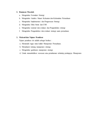 2. Rumusan Masalah
a. Mengetahui Formulasi Strategi
b. Mengetahui Analisis Situasi Kekuatan dan Kelemahan Perusahaan
c. Mengetahui Implementasi dan Pengawasan Strategi
d. Mengetahui Etika bisnis dan CSR
e. Mengetahui rasional dan evaluasi dan Pengendalian strategi
f. Mengetahui Pengendalian dan evaluasi strategi suatu perusahaan
3. Maksud dan Tujuan Penulisan
Tujuan penulisan ini adalah sebagai berikut :
a. Memenuhi tugas mata kuliah Manajemen Perusahaan.
b. Memahami tentang manajemen strategi.
c. Mengetahui gambaran manajemen strategi.
d. Untuk menambahkan wawasan atau pemahaman terhadap pentingnya Manajemen
 