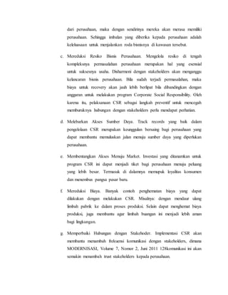 dari perusahaan, maka dengan sendirinya mereka akan merasa memiliki
perusahaan. Sehingga imbalan yang diberika kepada perusahaan adalah
keleluasaan untuk menjalankan roda bisnisnya di kawasan tersebut.
c. Mereduksi Resiko Bisnis Perusahaan. Mengelola resiko di tengah
kompleksnya permasalahan perusahaan merupakan hal yang esensial
untuk suksesnya usaha. Disharmoni dengan stakeholders akan menganggu
kelancaran bisnis perusahaan. Bila sudah terjadi permasalahan, maka
biaya untuk recovery akan jauh lebih berlipat bila dibandingkan dengan
anggaran untuk melakukan program Corporate Social Responsibility. Oleh
karena itu, pelaksanaan CSR sebagai langkah preventif untuk mencegah
memburuknya hubungan dengan stakeholders perlu mendapat perhatian.
d. Melebarkan Akses Sumber Daya. Track records yang baik dalam
pengelolaan CSR merupakan keunggulan bersaing bagi perusahaan yang
dapat membantu memuluskan jalan menuju sumber daya yang diperlukan
perusahaan.
e. Membentangkan Akses Menuju Market. Investasi yang ditanamkan untuk
program CSR ini dapat menjadi tiket bagi perusahaan menuju peluang
yang lebih besar. Termasuk di dalamnya memupuk loyalitas konsumen
dan menembus pangsa pasar baru.
f. Mereduksi Biaya. Banyak contoh penghematan biaya yang dapat
dilakukan dengan melakukan CSR. Misalnya: dengan mendaur ulang
limbah pabrik ke dalam proses produksi. Selain dapat menghemat biaya
produksi, juga membantu agar limbah buangan ini menjadi lebih aman
bagi lingkungan.
g. Memperbaiki Hubungan dengan Stakehoder. Implementasi CSR akan
membantu menambah frekuensi komunikasi dengan stakeholders, dimana
MODERNISASI, Volume 7, Nomor 2, Juni 2011 128komunikasi ini akan
semakin menambah trust stakeholders kepada perusahaan.
 