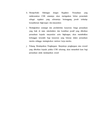 h. Memperbaiki Hubungan dengan Regulator. Perusahaan yang
melaksanakan CSR umumnya akan meringankan beban pemerintah
sebagai regulator yang sebenarnya bertanggung jawab terhadap
kesejahteraan lingkungan dan masyarakat.
i. Meningkatkan semangat dan produktivitas karyawan. Image perusahaan
yang baik di mata stakeholders dan kontribusi positif yang diberikan
perusahaan kepada masyarakat serta lingkungan, akan menimbulkan
kebanggan tersendiri bagi karyawan yang bekerja dalam perusahaan
mereka sehingga meningkatkan motivasi kerja mereka.
j. Peluang Mendapatkan Penghargaan. Banyaknya penghargaan atau reward
yang diberikan kepada pelaku CSR sekarang, akan menambah kans bagi
perusahaan untuk mendapatkan award
 
