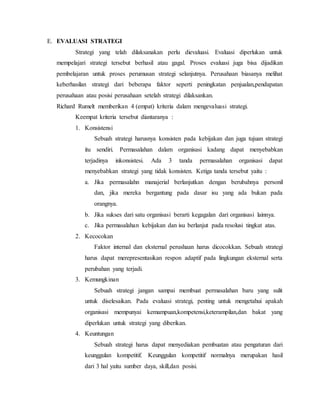 E. EVALUASI STRATEGI
Strategi yang telah dilaksanakan perlu dievaluasi. Evaluasi diperlukan untuk
mempelajari strategi tersebut berhasil atau gagal. Proses evaluasi juga bisa dijadikan
pembelajaran untuk proses perumusan strategi selanjutnya. Perusahaan biasanya melihat
keberhasilan strategi dari beberapa faktor seperti peningkatan penjualan,pendapatan
perusahaan atau posisi perusahaan setelah strategi dilaksankan.
Richard Rumelt memberikan 4 (empat) kriteria dalam mengevaluasi strategi.
Keempat kriteria tersebut diantaranya :
1. Konsistensi
Sebuah strategi harusnya konsisten pada kebijakan dan juga tujuan strategi
itu sendiri. Permasalahan dalam organisasi kadang dapat menyebabkan
terjadinya inkonsistesi. Ada 3 tanda permasalahan organisasi dapat
menyebabkan strategi yang tidak konsisten. Ketiga tanda tersebut yaitu :
a. Jika permasalahn manajerial berlanjutkan dengan berubahnya personil
dan, jika mereka bergantung pada dasar isu yang ada bukan pada
orangnya.
b. Jika sukses dari satu organisasi berarti kegagalan dari organisasi lainnya.
c. Jika permasalahan kebijakan dan isu berlanjut pada resolusi tingkat atas.
2. Kecocokan
Faktor internal dan eksternal perushaan harus dicocokkan. Sebuah strategi
harus dapat merepresentasikan respon adaptif pada lingkungan eksternal serta
perubahan yang terjadi.
3. Kemungkinan
Sebuah strategi jangan sampai membuat permasalahan baru yang sulit
untuk diselesaikan. Pada evaluasi strategi, penting untuk mengetahui apakah
organisasi mempunyai kemampuan,kompetensi,keterampilan,dan bakat yang
diperlukan untuk strategi yang diberikan.
4. Keuntungan
Sebuah strategi harus dapat menyediakan pembuatan atau pengaturan dari
keunggulan kompetitif. Keunggulan kompetitif normalnya merupakan hasil
dari 3 hal yaitu sumber daya, skill,dan posisi.
 