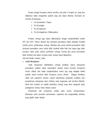 Serupa dengan keempat criteria tersebut, ada pula 4 (empat) tes yang bisa
dilakukan untuk mengetahui apakah yang ada dapat diterima. Keempat tes
tersebut di antaranya :
1. Tes Konsistensi Tujuan
2. Tes Kerangka
3. Tes Kompetensi
4. Tes Kemungkinan Dilaksanakan
Evaluasi strategi juga dapat dilaksanakan dengan memperhatikan matrik
IFE dan EFE. Faktor internal dan eksternal perusahaan dapat dianalisis kembali
setelah proses pelaksanaan strategi. Misalnya jika posisi internal perusahaan tidak
eksternal perusahaan sama sekali tidak berubah lebih baik dan tujuan juga tidak
tercapai, maka perlu adanya perbaikan strategi. Namun jika posisi perusahaan
tidak berubah dan tujuan tercapai maka strategi dapat dilanjutkan.
Ada dua teknik evaluasi, yaitu:
1. Audit Menejemen
Audit menejemen didefinisikan sebagai penilaian sistem menejemen
perusahaan (audite) untuk menentukan apakah sistem tersebut beroperasi
secara efektif, dan untuk memperkirakan resiko apa yang mungkin timbul
apabila sistem tersebut tidak beoperesi secara efesien. Dengan demikian,
untuk unit organisasi tertentu, seperti departemen penjualan, penilaian atau
pemeriksaan menejemen akan terfokus pada bagamana unit tersebut dikelola.
Hasil dari evaluasi ini adalah perbaikan strategi yang akan mengarah pada
peningkatan kinerja bisnis dimasa depan.
Pendekatan unit menejemen adalah pada proses menejemennya,
khususnya pada prosedur perencanaan, organisasi dan pengendalian aktivitas
yang dipilih untuk diaudit.
 