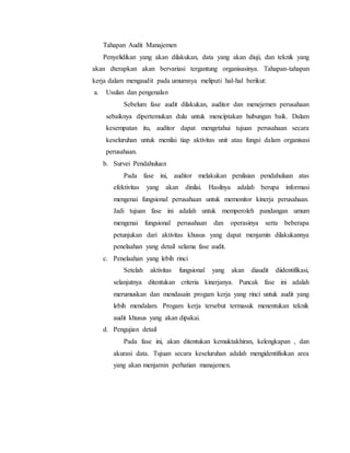 Tahapan Audit Manajemen
Penyelidikan yang akan dilakukan, data yang akan diuji, dan teknik yang
akan dterapkan akan bervariasi tergantung organisasinya. Tahapan-tahapan
kerja dalam mengaudit pada umumnya meliputi hal-hal berikut:
a. Usulan dan pengenalan
Sebelum fase audit dilakukan, auditor dan menejemen perusahaan
sebaiknya dipertemukan dulu untuk menciptakan hubungan baik. Dalam
kesempatan itu, auditor dapat mengetahui tujuan perusahaan secara
keseluruhan untuk menilai tiap aktivitas unit atau fungsi dalam organisasi
perusahaan.
b. Survei Pendahuluan
Pada fase ini, auditor melakukan penilaian pendahuluan atas
efektivitas yang akan dinilai. Hasilnya adalah berupa informasi
mengenai fungsional perusahaan untuk memonitor kinerja perusahaan.
Jadi tujuan fase ini adalah untuk memperoleh pandangan umum
mengenai fungsional perusahaan dan operasinya serta beberapa
petunjukan dari aktivitas khusus yang dapat menjamin dilakukannya
penelaahan yang detail selama fase audit.
c. Penelaahan yang lebih rinci
Setelah aktivitas fungsional yang akan diaudit diidentifikasi,
selanjutnya ditentukan criteria kinerjanya. Puncak fase ini adalah
merumuskan dan mendasain progam kerja yang rinci untuk audit yang
lebih mendalam. Progam kerja tersebut termasuk menentukan teknik
audit khusus yang akan dipakai.
d. Pengujian detail
Pada fase ini, akan ditentukan kemuktakhiran, kelengkapan , dan
akurasi data. Tujuan secara keseluruhan adalah mengidentifisikan area
yang akan menjamin perhatian manajemen.
 