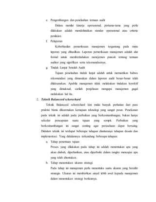 e. Pengembangan dan penelaahan temuan audit
Dalam menilai kinerja operasional, pertama-tama yang perlu
dilakukan adalah mendefinisikan standar operasional atau criteria
penilaian.
f. Pelaporan
Keberhasilan pemeriksaan manajemen tergantung pada mutu
laporan yang dihasilkan. Laporan pemeriksaan manajemen adalah alat
formal untuk memberitahukan menejemen puncak tentang temuan
auditor yang signifikan serta rekomendasinya.
g. Tindak Lanjut Setelah Audit
Tujuan penelaahan tindak lanjut adalah untuk memastikan bahwa
rekomendasi yang dimasukan dalam laporan audit benar-benar telah
dilaksanakan. Apabila manajemen tidak melakukan tindakan korektif
yang dimaksud, carilah penjelasan mengapa manajemen gagal
melakukan hal itu.
2. Teknik Balanceed schorechard
Teknik Balanceed schorechard kini mulai banyak perhatian dari para
praktisi bisnis dikarenakan kemajuan teknologi yang sangat pesat. Penekanan
pada teknik ini adalah pada perbaikan yang berkesinambungan, bukan hanya
sekedar pencapaian suatu tujuan yang sempit. Perbaikan yang
berkesinambungan ini sangat oenting agar perusahaan dapat bersaing.
Didalam teknik ini terdapat beberapa tahapan diantaranya tahapan desain dan
implementasi. Yang didalamnya terkandung beberapa tahapan:
a. Tahap penentuan tujuan
Proses yang dilakukan pada tahap ini adalah menentukan apa yang
akan diubah, diperhatikan, atau diperbaiki dalam rangka mencapai apa
yang telah ditentukan.
b. Tahap menentukan ukuran strategi.
Pada tahap ini manajemen perlu menentuka suatu ukuran yang bersifat
strategis. Ukuran ini memberikan sinyal lebih awal kepada manajemen
dalam menentukan strategi berikutnya.
 