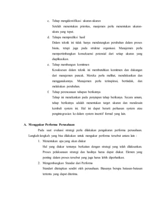 c. Tahap mengidentifikasi ukuran-ukuran
Setelah menentukan prioritas, manjemen perlu menentukan ukuran-
ukura yang tepat.
d. Tahapa memprediksi hasil
Dalam teknik ini tidak hanya mendatangkan perubahan dalam proses
bisnis, tetapi juga pada struktur organisasi. Manajemen perlu
mempertimbangkan konsekuensi potensial dari setiap ukuran yang
diaplikasikan.
e. Tahap membangun komitmen
Kesuksesan dalam teknik ini membutuhkan komitmen dan dukungan
dari manajemen puncak. Mereka perlu melihat, mendiskusikan dan
menggunakannya. Manajemen perlu terinspirasi, bertindak, dan
melakukan perubahan.
f. Tahap perencanaan tahapan berikutnya
Tahap ini menekankan pada penyiapan tahap berikunya. Secara umum,
tahap berikutnya adalah menentukan target ukuran dan mendesain
kembali system ini. Hal ini dapat berarti perluasan system atau
pengintegrasian ke dalam system insentif formal yang lain.
A. Menggukur Performa Perusahaan
Pada saat evaluasi strategi perlu dilakukan pengukuran performa perusahaan.
Langkah-langkah yang bisa dilakukan untuk mengukur performa tersebut antara lain :
1. Menentukan apa yang akan diukur
Hal yang diukur tentunya berkaitan dengan strategi yang telah dilaksankan.
Proses pelaksanaan strategi dan hasilnya harus dapat diukur. Elemen yang
penting dalam proses tersebut yang juga harus lebih diperhatikan.
2. Mengembangkan Standar dari Performa
Standart ditetapkan sendiri oleh perusahaan. Biasanya berupa batasan-batasan
tertentu yang dapat diterima.
 