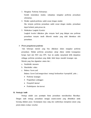 3. Mengukur Performa Sebenarnya
Setelah menentukan standar, selanjutnya mengukur performa perusahaan
sebenarnya.
4. Menilai apakah performa sudah sesuai dengan standar
Jika ternyata performa perusahaan sudah sesuai dengan standar, perusahaan
dapat berhenti pada proses ini.
5. Melakukan Langkah Koreksi
Langkah koreksi dilakukan jjika ternyata hasil yang didapat atau performa
perusahaan ternyata masih dibawah standar yang telah ditentukan oleh
perusahaan.
 Proses pengukuran performa
`Ada beberapa metode yang bisa dilakukan dalam mengukur performa
perusahaan. Dahulu performa perusahaan cukup diukur melalui keuangannya
berupa hasil dari ROI atau EPS. Saat ini analisis menyeluruh lebih dianjurkan
sehingga performa perushaan yang dinilai tidak hanya masalah keuangan saja.
Metode yang bisa digunakan antara lain :
a. Steakholde measures
b. Shareholder values
c. Balance Score card
Balance Score Card mengevaluasi strategi berdasarkan 4 perspektif, yaitu ;
 Performa keuangan
 Pengetahuan pelanggan
 Perspektif internal
 Pembelajaran dan inovasi
B. Strategic Audit
Strategi adalah cara pemimpin bisnis perusahaan merealisasikan filosofinya.
Dengan audit strategi, perusahaan menguji asumsi-asumsi yang dibutuhkan untuk
bersaing didalam pasar. Kemampuan daya saing dan sumberdaya merupakan unsure yang
pokok dalam eveluasi tersebut
 