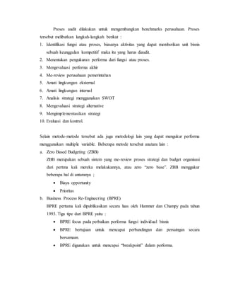 Proses audit dilakukan untuk mengembangkan benchmarks perusahaan. Proses
tersebut melibatkan langkah-langkah berikut :
1. Identifikasi fungsi atau proses, biasanya aktivitas yang dapat memberikan unit bisnis
sebuah keunggulan kompetitif maka itu yang harus diaudit.
2. Menentukan pengukuran performa dari fungsi atau proses.
3. Mengevaluasi performa akhir
4. Me-review perusahaan pemerintahan
5. Amati lingkungan eksternal
6. Amati lingkungan internal
7. Analisis strategi menggunakan SWOT
8. Mengevaluasi strategi alternative
9. Mengimplementasikan strategi
10. Evaluasi dan kontrol.
Selain metode-metode tersebut ada juga metodelogi lain yang dapat mengukur performa
menggunakan multiple variable. Beberapa metode tersebut anatara lain :
a. Zero Based Budgeting (ZBB)
ZBB merupakan sebuah sistem yang me-review proses strategi dan budget organisasi
dari pertma kali mereka melakukannya, atau zero “zero base”. ZBB menggukur
beberapa hal di antaranya ;
 Biaya opportunity
 Prioritas
b. Business Process Re-Engineering (BPRE)
BPRE pertama kali dipublikasikan secara luas oleh Hammer dan Champy pada tahun
1993. Tiga tipe dari BPRE yaitu :
 BPRE focus pada perbaikan performa fungsi individual bisnis
 BPRE bertujuan untuk mencapai perbandingan dan persaingan secara
bersamaan.
 BPRE digunakan untuk mencapai “breakpoint” dalam performa.
 