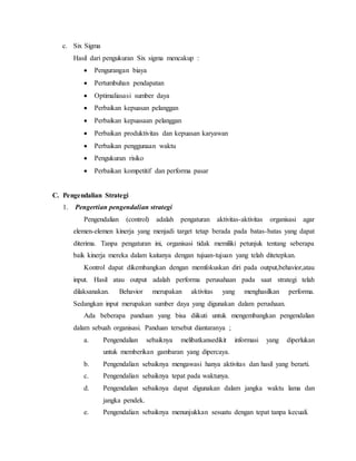 c. Six Sigma
Hasil dari pengukuran Six sigma mencakup :
 Pengurangan biaya
 Pertumbuhan pendapatan
 Optimaliasasi sumber daya
 Perbaikan kepuasan pelanggan
 Perbaikan kepuasaan pelanggan
 Perbaikan produktivitas dan kepuasan karyawan
 Perbaikan penggunaan waktu
 Pengukuran risiko
 Perbaikan kompetitif dan performa pasar
C. Pengendalian Strategi
1. Pengertian pengendalian strategi
Pengendalian (control) adalah pengaturan aktivitas-aktivitas organisasi agar
elemen-elemen kinerja yang menjadi target tetap berada pada batas-batas yang dapat
diterima. Tanpa pengaturan ini, organisasi tidak memiliki petunjuk tentang seberapa
baik kinerja mereka dalam kaitanya dengan tujuan-tujuan yang telah ditetepkan.
Kontrol dapat dikembangkan dengan memfokuskan diri pada output,behavior,atau
input. Hasil atau output adalah performa perusahaan pada saat strategi telah
dilaksanakan. Behavior merupakan aktivitas yang menghasilkan performa.
Sedangkan input merupakan sumber daya yang digunakan dalam perushaan.
Ada beberapa panduan yang bisa diikuti untuk mengembangkan pengendalian
dalam sebuah organisasi. Panduan tersebut diantaranya ;
a. Pengendalian sebaiknya melibatkansedikit informasi yang diperlukan
untuk memberikan gambaran yang dipercaya.
b. Pengendalian sebaiknya mengawasi hanya aktivitas dan hasil yang berarti.
c. Pengendalian sebaiknya tepat pada waktunya.
d. Pengendalian sebaiknya dapat digunakan dalam jangka waktu lama dan
jangka pendek.
e. Pengendalian sebaiknya menunjukkan sesuatu dengan tepat tanpa kecuali.
 