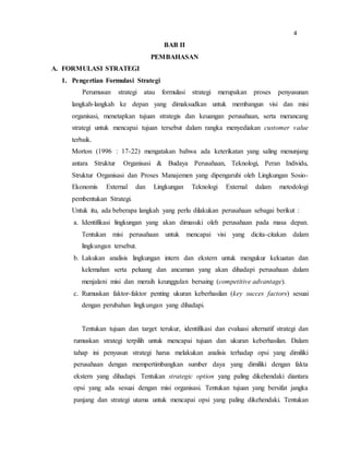 BAB II
PEMBAHASAN
A. FORMULASI STRATEGI
1. Pengertian Formulasi Strategi
Perumusan strategi atau formulasi strategi merupakan proses penyusunan
langkah-langkah ke depan yang dimaksudkan untuk membangun visi dan misi
organisasi, menetapkan tujuan strategis dan keuangan perusahaan, serta merancang
strategi untuk mencapai tujuan tersebut dalam rangka menyediakan customer value
terbaik.
Morton (1996 : 17-22) mengatakan bahwa ada keterikatan yang saling menunjang
antara Struktur Organisasi & Budaya Perusahaan, Teknologi, Peran Individu,
Struktur Organisasi dan Proses Manajemen yang dipengaruhi oleh Lingkungan Sosio-
Ekonomis External dan Lingkungan Teknologi External dalam metodologi
pembentukan Strategi.
Untuk itu, ada beberapa langkah yang perlu dilakukan perusahaan sebagai berikut :
a. Identifikasi lingkungan yang akan dimasuki oleh perusahaan pada masa depan.
Tentukan misi perusahaan untuk mencapai visi yang dicita-citakan dalam
lingkungan tersebut.
b. Lakukan analisis lingkungan intern dan ekstern untuk mengukur kekuatan dan
kelemahan serta peluang dan ancaman yang akan dihadapi perusahaan dalam
menjalani misi dan meraih keunggulan bersaing (competitive advantage).
c. Rumuskan faktor-faktor penting ukuran keberhasilan (key succes factors) sesuai
dengan perubahan lingkungan yang dihadapi.
Tentukan tujuan dan target terukur, identifikasi dan evaluasi alternatif strategi dan
rumuskan strategi terpilih untuk mencapai tujuan dan ukuran keberhasilan. Dalam
tahap ini penyusun strategi harus melakukan analisis terhadap opsi yang dimiliki
perusahaan dengan mempertimbangkan sumber daya yang dimiliki dengan fakta
ekstern yang dihadapi. Tentukan strategic option yang paling dikehendaki diantara
opsi yang ada sesuai dengan misi organisasi. Tentukan tujuan yang bersifat jangka
panjang dan strategi utama untuk mencapai opsi yang paling dikehendaki. Tentukan
4
 