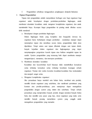 f. Pengendalian sebaiknya menggunakan penghargaan daripada hukuman.
2. Tujuan Pengendalian
Tujuan dari pengendalian adalah menyediakan berbagai cara bagi organisasi bagi
organisasi untuk beradaptasi dengan perubahan-perubahan lingkungan, untuk
membatasi akumulasi kesalahan, untuk mengatasi kompleksitas organisasi, dan untuk
meminimalisi biaya. Keempat fungsi pengendalian ini penting untuk dibahas secara
lebih mendetail.
a. Beradaptasi dengan perubahan lingkungan
Dalam lingkungan bisnis yang kompleks dan bergejolak dewasa ini,
organisasi harus berhadapan dengan perubahan . seandainya manajer dapat
menetapkan tujuan dan meraihnya secara instan, pengendalian tidak akan
diperlukan. Tetapi antara saat tujuan dibentuk dengan saat tujuan diraih,
banyak kejadiian dalam organisasi dan lingkungannya yang dapat
menyimpangkan pergerakan kearah tujuan atau bahkan mengubah tujuan itu
sendiri. System pengendalian yang terancang baik dapat membantu manajer
mengantisipasi, memantau, dan merespon perubahan.
b. Membatasi akumulasi kesalahan
Kesalahan dan kecerobohan kecil biasanya tidak menimbulkan kerusakan
serius terhadap kerusakan serius terhadap kesehatan keuangan sebuah
organisasi. Namun dari waktu kewaktu kesalahan-kesalahan bisa terakumulasi
dan menjadi sangat serius.
c. Mengatasi kompleksitas organisasi
Jika perusahaan hanya membeli satu bahan baku, membuat satu produk,
memiliki desain organisasi yang sederhana, dan menikmati permintaan yang
konstan atas produk-produknya, para manajernya dapat menegakkan
pengendalian dengan system yang minim dan sederhana. Tetapi sebuah
perusahaan yang memproduksi banyak produk dengan memakai banyak bahan
baku dan memiliki area pasar yang luas, desai organisasi yang rumit, serta
memiliki banyak pesaing memerlukan system yang canggih untuk
menegakkan pengendalian yang memadai.
 