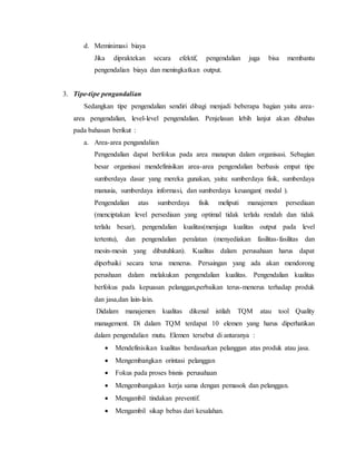 d. Meminimasi biaya
Jika dipraktekan secara efektif, pengendalian juga bisa membantu
pengendalian biaya dan meningkatkan output.
3. Tipe-tipe pengandalian
Sedangkan tipe pengendalian sendiri dibagi menjadi beberapa bagian yaitu area-
area pengendalian, level-level pengendalian. Penjelasan lebih lanjut akan dibahas
pada bahasan berikut :
a. Area-area pengandalian
Pengendalian dapat berfokus pada area manapun dalam organisasi. Sebagian
besar organisasi mendefinisikan area-area pengendalian berbasis empat tipe
sumberdaya dasar yang mereka gunakan, yaitu: sumberdaya fisik, sumberdaya
manusia, sumberdaya informasi, dan sumberdaya keuangan( modal ).
Pengendalian atas sumberdaya fisik meliputi manajemen persediaan
(menciptakan level persediaan yang optimal tidak terlalu rendah dan tidak
terlalu besar), pengendalian kualitas(menjaga kualitas output pada level
tertentu), dan pengendalian peralatan (menyediakan fasilitas-fasilitas dan
mesin-mesin yang dibutuhkan). Kualitas dalam perusahaan harus dapat
diperbaiki secara terus menerus. Persaingan yang ada akan mendorong
perushaan dalam melakukan pengendalian kualitas. Pengendalian kualitas
berfokus pada kepuasan pelanggan,perbaikan terus-menerus terhadap produk
dan jasa,dan lain-lain.
Didalam manajemen kualitas dikenal istilah TQM atau tool Quality
management. Di dalam TQM terdapat 10 elemen yang harus diperhatikan
dalam pengendalian mutu. Elemen tersebut di antaranya :
 Mendefinisikan kualitas berdasarkan pelanggan atas produk atau jasa.
 Mengembangkan orintasi pelanggan
 Fokus pada proses bisnis perusahaan
 Mengembangakan kerja sama dengan pemasok dan pelanggan.
 Mengambil tindakan preventif.
 Mengambil sikap bebas dari kesalahan.
 