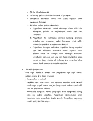  Melihat fakta bukan opini
 Mendorong pimpinan dan bawahan untuk berpartisipasi
 Menciptakan keterlibatan semua pihak dalam organisasi untuk
memuaskan konsumen
 Perbaikan kualitas secara berkelanjutan.
a. Pengendalian sumberdaya manusia diantaranya adalah seleksi dan
penempatan, pelatihan dan pengembangan, evaluasi kerja, serta
kompensasi.
b. Pengendalian atas sumberdaya informasi mencakup peramalan
penjualan dan pemasaran, analisis lingkungan, relasi public,
prnjadwalan produksi, serta peramalan ekonomi.
c. Pengendalian keuangan melibatkan pengelolaan hutang organisasi
agar tidak berlebihan, memastikan bahwa organisasi selalu
memiliki cukup kas ditangan untuk membayar kewajiban-
kewajibannya dan pada saas yang sama tidak menempatkan terlalu
banyak kas dalam rekening tak berbunga, serta memastikan bahwa
piutang ditagih dan dibayar sesuai tepat waktu.
b. Level-level pengendalian
Selain dapat dipisahkan menurut area, pengendalian juga dapat dipisah-
pisahkan menurut level dalam organisasi.
1. Pengendalian operasional
Berfokus pada proses-proses yang digunakan organisasi untuk merubah
sumberdaya menjadi produk atau jasa (pengontrolan kualiatas adalah salah
satu tipe pengontrolan operasi).
Operasional merupakan aktivitas yang terjadi dalam memproduksi barang
atau jasa dalam perusahaan. Pengendalian operasionalkan sendiri
merupakan Janis pengendalian jangka pendek. Pengendalian operasional
sendiri terdiri dari 3 hal yaitu :
 