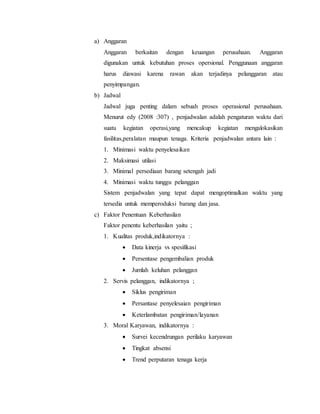 a) Anggaran
Anggaran berkaitan dengan keuangan perusahaan. Anggaran
digunakan untuk kebutuhan proses opersional. Penggunaan anggaran
harus diawasi karena rawan akan terjadinya pelanggaran atau
penyimpangan.
b) Jadwal
Jadwal juga penting dalam sebuah proses operasional perusahaan.
Menurut edy (2008 :307) , penjadwalan adalah pengaturan waktu dari
suatu kegiatan operasi,yang mencakup kegiatan mengalokasikan
fasilitas,peralatan maupun tenaga. Kriteria penjadwalan antara lain :
1. Minimasi waktu penyelesaikan
2. Maksimasi utilasi
3. Minimal persediaan barang setengah jadi
4. Minimasi waktu tunggu pelanggan
Sistem penjadwalan yang tepat dapat mengoptimalkan waktu yang
tersedia untuk memperoduksi barang dan jasa.
c) Faktor Penentuan Keberhasilan
Faktor penentu keberhasilan yaitu ;
1. Kualitas produk,indikatornya :
 Data kinerja vs spesifikasi
 Persentase pengembalian produk
 Jumlah keluhan pelanggan
2. Servis pelanggan, indikatornya ;
 Siklus pengiriman
 Persantase penyelesaian pengiriman
 Keterlambatan pengiriman/layanan
3. Moral Karyawan, indikatornya :
 Survei kecendrungan perilaku karyawan
 Tingkat absensi
 Trend perputaran tenaga kerja
 