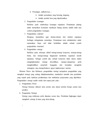 4. Persaingan ,indikatornya ;
 Jumlah perusahaan yang bersaing langsung
 Jumlah produk baru yang diperkenalkan
2. Pengendalian keuangan
Berfokus pada sumberdaya keuangan organisasi. Pemantauan piutang
untuk memastikan konsumen membayar hutang mereka adalah salah satu
contoh pengendalian keuangan.
3. Pengendalian sruktural
Berupaya memastikan agar elemen-elemen dari struktur organisasi
berfungsi sebagaimana semestinya. Pemantauan rasio administrative untuk
memastikan biaya staf tidak berlebihan adalah sebuah contoh
pengendalian structural.
4. Pengendalian strategi
Berfokus pada seberapa efektif strategi-strategi korporasi, strategi-strategi
bisnis, dan strategi-strategi fungsioanal membantu organisasi meraih
tujuannya. Sebagai contoh jika sebuah korporasi tidak sukses dalam
mengimplementasi strategi diversifikasi, menejer-manajernya perlu
mengidentifikasi penyebab kegagalan dan kemudian mengubah
strateginya atau memperbaharui upaya implementasi mereka.
Menurut Pierce dan Robinson, pengendalian strategi merupakan pengendalian yang
mengikuti strategi yang sedang diimplementasikan, mendeteksi masalah atau perubahan
yang terjadi pada landasan pemikirannya dan melakukan penyesuaian yang diperlukan.
Pengendalian strategi sendiri terdiri dari empat jenis yaitu :
a. Pengendalian Premi
Strategi biasanya didasari akan premis atau alasan tertentu berupa asumsi atau
prediksi.
b. Pengamatan Strategi
Strategi yang terlaksana perlu dipantau secara luas. Perubahan lingkungan dapat
mengubah strategi di masa yang akan datang.

 