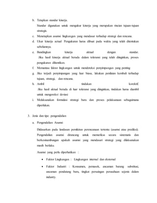 b. Tetapkan standar kinerja.
Standar digunakan untuk mengukur kinerja yang merupakan rincian tujuan-tujuan
strategis.
c. Menetapkan asumsi lingkungan yang mendasar terhadap strategi dan rencana.
d. Ukur kinerja actual Pengukuran harus dibuat pada waktu yang telah ditentukan
sebelumnya.
e. Bandingkan kinerja aktual dengan standar.
Jika hasil kinerja aktual berada dalam toleransi yang telah diinginkan, proses
pengukuran dihentikan.
f. Memantau faktor lingkungan untuk mendeteksi penyimpangan yang penting
g. Jika terjadi penyimpangan yang luar biasa, lakukan penilaian kembali terhadap
tujuan, strategi, dan rencana.
h. Ambil tindakan korektif.
Jika hasil aktual berada di luar toleransi yang diinginkan, tindakan harus diambil
untuk mengoreksi deviasi
i. Melaksanakan formulasi strategi baru dan proses pelaksanaan sebagaimana
diperlukan.
3. Jenis dan tipe pengendalian
a. Pengendalian Asumsi
Didasarkan pada landasan pemikiran perencanaan tertentu (asumsi atau prediksi).
Pengendalian asumsi dirancang untuk memeriksa secara sistematis dan
berkesinambungan apakah asumsi yang mendasari strategi yang dilaksanakan
masih berlaku.
Asumsi yang perlu diperhatikan :
 Faktor Lingkungan : Lingkungan internal dan eksternal
 Faktor Industri : Konsumen, pemasok, ancaman barang substitusi,
ancaman pendatang baru, tingkat persaingan perusahaan sejenis dalam
industry.
 