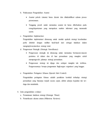 b. Pelaksanaan Pengendalian Asumsi
 Asumsi pokok (utama) harus dicatat dan diindentifikasi selama proses
perencanaan.
 Tanggung jawab untuk memantau asumsi ini harus dibebankan pada
orang/departemen yang merupakan sumber informasi yang memenuhi
syarat.
c. Pengendalian Implementasi
Pengendalian implementasi dirancang untuk menilai apakah strategi keseluruhan
perlu dirubah dengan melihat hasil-hasil dari sebagai tindakan dalam
mengimplementasikan strategi total.
d. Pengawasan Strategik (Strategic Survelliance)
 Pengawasan strategik ini dirancang untuk memantau bermacam-macam
peristiwa di dalam dan di luar perusahaan yang mungkin sekali
mempengaruhi jalannya strategi perusahaan.
 Pengawasan strategi ini dijaga dan sedapat mungkin tak terfokus.
Pengawasannya berupa pengamatan lingkungan organisasi yang longgar.
e. Pengendalian Peringatan Khusus (Special Alert Control)
Pengendalian peringatan khusus adalah pemikiran kembali terhadap strategi
perusahaan yang biasanya terjadi secara cepat, akibat adanya kejadian tak ter-
duga dan mendadak.
4. Jenis pengendalian evaluasi
a. Pemantauan tindakan strategi (Strategic Thrust)
b. Pemeriksaan ukuran antara (Milestone Reviews)
 