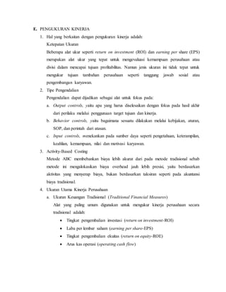 E. PENGUKURAN KINERJA
1. Hal yang berkaitan dengan pengukuran kinerja adalah:
Ketepatan Ukuran
Beberapa alat ukur seperti return on investment (ROI) dan earning per share (EPS)
merupakan alat ukur yang tepat untuk mengevaluasi kemampuan perusahaan atau
divisi dalam mencapai tujuan profitabilitas. Namun jenis ukuran ini tidak tepat untuk
mengukur tujuan tambahan perusahaan seperti tanggung jawab sosial atau
pengembangan karyawan.
2. Tipe Pengendalian
Pengendalian dapat dijadikan sebagai alat untuk fokus pada:
a. Output controls, yaitu apa yang harus diselesaikan dengan fokus pada hasil akhir
dari perilaku melalui penggunaan target tujuan dan kinerja.
b. Behavior controls, yaitu bagaimana sesuatu dilakukan melalui kebijakan, aturan,
SOP, dan perintah dari atasan.
c. Input controls, menekankan pada sumber daya seperti pengetahuan, keterampilan,
keahlian, kemampuan, nilai dan motivasi karyawan.
3. Activity-Based Costing
Metode ABC membebankan biaya lebih akurat dari pada metode tradisional sebab
metode ini mengalokasikan biaya overhead jauh lebih presisi, yaitu berdasarkan
aktivitas yang menyerap biaya, bukan berdasarkan taksiran seperti pada akuntansi
biaya tradisional.
4. Ukuran Utama Kinerja Perusahaan
a. Ukuran Keuangan Tradisional (Traditional Financial Measures)
Alat yang paling umum digunakan untuk mengukur kinerja perusahaan secara
tradisional adalah:
 Tingkat pengembalian investasi (return on investment-ROI)
 Laba per lembar saham (earning per share-EPS)
 Tingkat pengembalian ekuitas (return on equity-ROE)
 Arus kas operasi (operating cash flow)
 