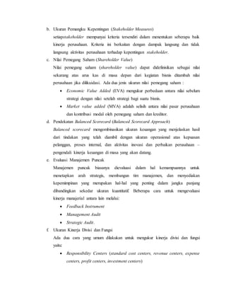 b. Ukuran Pemangku Kepentingan (Stakeholder Measures)
setiapstakeholder mempunyai kriteria tersendiri dalam menentukan seberapa baik
kinerja perusahaan. Kriteria ini berkaitan dengan dampak langsung dan tidak
langsung aktivitas perusahaan terhadap kepentingan stakeholder.
c. Nilai Pemegang Saham (Shareholder Value)
Nilai pemegang saham (shareholder value) dapat didefinisikan sebagai nilai
sekarang atas arus kas di masa depan dari kegiatan bisnis ditambah nilai
perusahaan jika dilikuidasi. Ada dua jenis ukuran nilai pemegang saham :
 Economic Value Added (EVA) mengukur perbedaan antara nilai sebelum
strategi dengan nilai setelah strategi bagi suatu bisnis.
 Market value added (MVA) adalah selisih antara nilai pasar perusahaan
dan kontribusi modal oleh pemegang saham dan kreditor.
d. Pendekatan Balanced Scorecard (Balanced Scorecard Approach)
Balanced scorecard mengombinasikan ukuran keuangan yang menjelaskan hasil
dari tindakan yang telah diambil dengan ukuran operasional atas kepuasan
pelanggan, proses internal, dan aktivitas inovasi dan perbaikan perusahaan –
pengendali kinerja keuangan di masa yang akan datang.
e. Evaluasi Manajemen Puncak
Manajemen puncak biasanya dievaluasi dalam hal kemampuannya untuk
menetapkan arah strategis, membangun tim manajemen, dan menyediakan
kepemimpinan yang merupakan hal-hal yang penting dalam jangka panjang
dibandingkan sekedar ukuran kuantitatif. Beberapa cara untuk mengevaluasi
kinerja manajerial antara lain melalui:
 Feedback Instrument
 Management Audit
 Strategic Audit.
f. Ukuran Kinerja Divisi dan Fungsi
Ada dua cara yang umum dilakukan untuk mengukur kinerja divisi dan fungsi
yaitu:
 Responsibility Centers (standard cost centers, revenue centers, expense
centers, profit centers, investment centers)
 