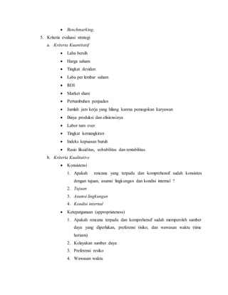  Benchmarking.
5. Kriteria evaluasi strategi
a. Kriteria Kuantitatif
 Laba bersih
 Harga saham
 Tingkat deviden
 Laba per lembar saham
 ROI
 Market share
 Pertumbuhan penjualan
 Jumlah jam kerja yang hilang karena pemogokan karyawan
 Biaya produksi dan efisiensinya
 Labor turn over
 Tingkat kemangkiran
 Indeks kepuasan buruh
 Rasio likuiditas, solvabilitas dan rentabilitas.
b. Kriteria Kualitative
 Konsistensi
1. Apakah rencana yang terpadu dan komprehensif sudah konsisten
dengan tujuan, asumsi lingkungan dan kondisi internal ?
2. Tujuan
3. Asumsi lingkungan
4. Kondisi internal
 Ketepatgunaan (appropriateness)
1. Apakah rencana terpadu dan komprehensif sudah memperoleh sumber
daya yang diperlukan, preferensi risiko, dan wawasan waktu (time
horizon)
2. Kelayakan sumber daya
3. Preferensi resiko
4. Wawasan waktu
 