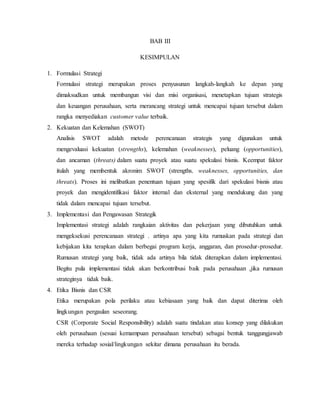 BAB III
KESIMPULAN
1. Formulasi Strategi
Formulasi strategi merupakan proses penyusunan langkah-langkah ke depan yang
dimaksudkan untuk membangun visi dan misi organisasi, menetapkan tujuan strategis
dan keuangan perusahaan, serta merancang strategi untuk mencapai tujuan tersebut dalam
rangka menyediakan customer value terbaik.
2. Kekuatan dan Kelemahan (SWOT)
Analisis SWOT adalah metode perencanaan strategis yang digunakan untuk
mengevaluasi kekuatan (strengths), kelemahan (weaknesses), peluang (opportunities),
dan ancaman (threats) dalam suatu proyek atau suatu spekulasi bisnis. Keempat faktor
itulah yang membentuk akronim SWOT (strengths, weaknesses, opportunities, dan
threats). Proses ini melibatkan penentuan tujuan yang spesifik dari spekulasi bisnis atau
proyek dan mengidentifikasi faktor internal dan eksternal yang mendukung dan yang
tidak dalam mencapai tujuan tersebut.
3. Implementasi dan Pengawasan Strategik
Implementasi strategi adalah rangkaian aktivitas dan pekerjaan yang dibutuhkan untuk
mengeksekusi perencanaan strategi . artinya apa yang kita rumuskan pada strategi dan
kebijakan kita terapkan dalam berbegai program kerja, anggaran, dan prosedur-prosedur.
Rumusan strategi yang baik, tidak ada artinya bila tidak diterapkan dalam implementasi.
Begitu pula implementasi tidak akan berkontribusi baik pada perusahaan ,jika rumusan
strateginya tidak baik.
4. Etika Bisnis dan CSR
Etika merupakan pola perilaku atau kebiasaan yang baik dan dapat diterima oleh
lingkungan pergaulan seseorang.
CSR (Corporate Social Responsibility) adalah suatu tindakan atau konsep yang dilakukan
oleh perusahaan (sesuai kemampuan perusahaan tersebut) sebagai bentuk tanggungjawab
mereka terhadap sosial/lingkungan sekitar dimana perusahaan itu berada.
 