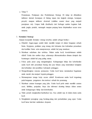 e. Tahap V
Pemantauan, Peninjauan dan Pembaharuan Strategi. Di tahap ini dibutuhkan
indikator internal (kemajuan di bidang tujuan dan langkah strategis, kemajuan
proyek) maupun indikator eksternal (validitas asumsi dasar yang menjadi
penciptaan visi). Umpan balik (feedback) dari berbagai sumber kegiatan baik
untuk jangka pendek, menengah maupun panjang harus dioptimalkan secara terus
menerus.
3. Formulasi Strategi
Adapun kesepuluh formulasi strategi tersebut, adalah sebagai berikut :
a. Objektif, Angan-angan sendiri tidak memiliki tempat di dalam bangunan sebuah
bisnis. Kejujuran, penilaian yang tenang dari kekuatan dan kelemahan perusahaan
dan keahlian bisnis serta manajemennya adalah hal yang mendasar.
b. Membuat sederhana dan terfokus. Dalam usaha kecil, kesederhanaan adalah
efektif. Usaha dan sumber daya, seharusnya dikonsentrasikan dimana dampak dan
keuntungan adalah hal yang paling utama.
c. Fokus pada pasar yang menguntungkan. Kelangsungan hidup dan keberhasilan
usaha kecil oleh persediaan barang dan jasa khusus yang menemukan keinginan
dan kebutuhan dari pemilihan kelompok pelanggan.
d. Mengembangkan rencana pemasaran. Usaha kecil harus memutuskan bagaimana
untuk meraih dan menjual kepada pelanggan.
e. Memanajemen tenaga kerja secara efektif. Kesuksesan usaha kecil tergantung
pada bangunan, pengaturan dan motivasi sebuah tim pemenang.
f. Membuat catatan keuangan yang jelas. Usaha kecil perlu untuk memiliki catatan
asset, liabilitas, penjualan, biaya dan informasi akunting lainnya dalam urutan
untuk kelangsungan hidup dan keberhasilan.
g. Tidak pernah menghambur-hamburkan kas. Kas adalah raja di dalam dunia usaha
kecil.
h. Menghindari perangkap yang berulang-ulang dari pertumbuhan yang cepat. Usaha
kecil harus hati-hati melakukan ekspansi.
 
