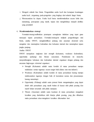 i. Mengerti seluruh fase bisnis. Pengendalian usaha kecil dan kemajuan keuntungan
usaha kecil , tergantung pada pengertian yang lengkap dari seluruh fungsi bisnis.
j. Merencanakan ke depan. Usaha kecil harus memformulasikan secara kritis dan
menantang, pencapaian yang masih, tujuan dan mengubahnya menjadi aktifitas
yang produktif.
4. Memformulasikan strategi
Formulasi strategi melibatkan penetapan serangkaian tindakan yang tepat guna
mencapai tujuan perusahaan. Formulasi strategi ini meliputi pengembangan misi
bisnis, analisa SWOT, mengidentifikasi peluang dan ancaman eksternal serta
mengukur dan menetapkan kelemahan dan kekuatan internal dan menetapkan tujuan
jangka panjang.
Analisa SWOT
SWOT merupakan singkatan dari strength (kekuatan), weakness (kelemahan),
opportunity (peluang) dan threats (ancaman). Pendekatan ini mencoba
menyeimbangkan kekutaan dan kelemahan internal organisasi dengan peluang dan
ancaman lingkungan eksternal organisasi.
 Strength (Kekuatan) adalah suatu kondisi di mana perusahaan mampu
melakukan semua tugasnya secara sangat baik (diatas rata-rata industri).
 Weakness (Kelemahan) adalah kondisi di mana perusahaan kurang mampu
melaksanakan tugasnya dengan baik di karenakan sarana dan prasarananya
kurang mencukupi.
 Opportunity (Peluang) adalah suatu potensi bisnis menguntungkan yang dapat
diraih oleh perusahaan yang masih belum di kuasai oleh pihak pesaing dan
masih belum tersentuh oleh pihak manapun.
 Threats (Ancaman) adalah suatu keadaan di mana perusahaan mengalami
kesulitan yang disebabkan oleh kinerja pihak pesaing, yang jika dibiarkan
maka perusahaan akan mengalami kesulitan dikemudian hari.
 
