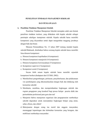 PENELITIAN TINDAKAN MANAJEMEN SEKOLAH

                             DAN PENGAWASAN

A. Penelitian Tindakan Manajemen Sekolah
          Penelitian Tindakan Manajemen Sekolah merupaka salah satu bentuk
   penelitian tindakan institusi, yang dilakukan oleh kepala sekolah sebagai
   pemimpin sekaligus manajemen sekolah. Kepala sekolah harus memiliki
   kompetensi yang disyaratkan untuk dapat mengemban tanggung jawabnya
   dengan baik dan benar.
          Menurut Permendiknas No. 13 tahun 2007 tentang standart kepala
   sekolah/Madrasah, disebutkan bahwa seorang kepala sekolah harus memiliki
   lima dimensi kompetensi:
   a. Dimensi kompetensi kepribadian (6 kompetensi)
   b. Dimensi kompetensi manajerial (16 kompetensi)
   c. Dimensi kompetensi kewirausahaan (5 kompetensi)
   d. Kompetensi supervisi (3 kompetensi)
   e. Kompetensi sosial (3 kompetensi)
          Secara lebih umum kepala sekolah harus memiliki sejumlah
   kompetensi berikut (diadaptasi dari CCSSO, 2002):
   a. Memfasilitasi pengembangan, perluasan, penyebarluasan, dan pelaksanaan
      visi pembelajaran yang dikomunikasikan dengan baik dan didukung oleh
      komunitas sekolah
   b. Membantu, membina, dan mempertahankan lingkungan sekolah dan
      rogram pengajaran yang kondusif bagi proses belajar peserta didik dan
      pertumbuhan profesional para guru dan staf
   c. Menjamin bahwa manajemen organisasi dan pengoperasian sumberdaya
      sekolah digunakan untuk menciptakan lingkungan belajar yang aman,
      sehat, efisien, dan efektif
   d. Bekerjasama dengan orang tua murid dan anggota masyarakat,
      menanggapi kepentingan dan kebutuhan komunitas yang beragam, dan
      mobilisasi sumberdaya masyarakat
 