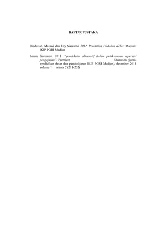 DAFTAR PUSTAKA



Ibadullah, Malawi dan Edy Siswanto. 2012. Penelitian Tindakan Kelas. Madiun:
       IKIP PGRI Madiun
Imam Gunawan. 2011. pendekatan alternatif dalam pelaksanaan supervisi
     pengajaran. Premiere                             Education (jurnal
     pendidikan dasar dan pembelajaran IKIP PGRI Madiun), desember 2011
     volume 1 nomer 2 (211-232)
 