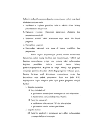 Selain itu terdapat lima macam kegiatan pengembangan profesi yang dapat
dilakukan pengawas yaitu:
a. Melaksanakan kegiatan penelitian tindakan sekolah dalam bidang
   pendidikan atau pengawasan
b. Menyusun     pedoman     pelaksanaan    pengawasan       akademik     dan
   pengawasan manajerial
c. Menyusun petunjuk teknis pelaksanaan tugas pokok dan fungsi
   pengawas
d. Menciptakan karya seni
e. Menemukan teknologi tepat guna di bidang pendidikan dan
   pengawasan
           Semua ungsur pengembangan profesi tersebut memerlukan
kemampuan dalam bidang penelitian dan pengembangan. Terlebih lagi
kegiatan pengembangan profesi yang pertama yakni melaksanakan
kegiatan      pendidikan       tindakan    sekolah       dalam         bidang
pendidikan/pengawasan. Kegiatan ini sangat penting bagi pengawas
mengingat penelitian tindakan sekolah bagi pengawas berfungsi ganda.
Pertama berfungsi untuk kepentingan pengembangan profesi dan
kepentingan    tugas   pokok     pengawasan.   Tema     atau   judul    PTK
kepengawasan dapat mengacu pada tugas pokok pengawas sebagai
berikut:
   1. Kegiatan memantau
      1.1 Superfisi akademik :
           a. pelaksanaan pembelajaran/ bimbingan dan hasil belajar siswa
           b. keterlasanaan kurikulum tiap mata pelajaran
      1.2 Supervisi manajerial :
           a. pelaksanaan ujian nasional PSB dan ujian sekolah
           b. pelaksanaan standar nasional pendidikan
   2. Kegiatan menilai
      2.1 Supervisi akademik : kemampuan guru dalam melaksanakan
           proses pembelajaran/bimbingan
 