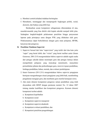 e. Memberi contoh (teladan) tindakan berintegitas
   f. Memahami, menanggapi dan mempengruhi lingkungan politik, sosial,
      ekonomi, dan budaya yang lebih luas
          Berdasarkan acuan kompetensi sebagaimana dikemukakan di atas,
   masalah-masalah yang bisa diteliti oleh kepala sekolah menjadi lebih jelas.
   Sedangkan langkah-langkah pelaksanaan penelitian hingga penyusunan
   laporan pada prinsipnya sama dengan PTK yang dilakukan oleh guru.
   Pelaksanaannya dapat berkolaborasi dengan guru mata pelajaran, BP/BK,
   karyawan dan pengawas.
B. Penelitian Tindakan Supervisi
   1. Supervisi berasal dari kata “supervision” yang terdiri dari dua kata yaitu
      “super” yang berati lebih, dan “vision” yang berati melihat carter (Imam
      Gunawan, 2001:215) mengemukakan bahwa supervisi adalah segala usaha
      dari petugas sekolah dalam memimpin guru dan petugas lainnya dalam
      memperbaiki    pelajaran     yang   mencakup     menstimulir,   menyeleksi
      pertumbuhan jabatan dan perkembangan guru, merevisi tujuan pendidikan,
      lembaga pendidikan, bahan, metode, dan evaluasi pembelajaran.
   2. Imam Gunawan (2011:211) mengemukakan bahwa supervisi pengajaran
      bertujuan mengembangan situasi pengajaran yang lebih baik, membimbing
      pengalaman mengajar guru, dan membantu guru menilai kemajuan siswa.
   3. Ada enam dimensi kompetensi pengawas satuan pendidikan yang telah
      disyaratkan oleh BSNP dengan peraturan menteri No. 12 tahun 2007
      tentang standar kualifikasi dan kompetensi pengawas. Keenam dimensi
      kompetensi tersbut adalah:
      a. Kompetensi kepribadian
      b. Kompetensi sosial
      c. Kompetensi supervisi manajerial
      d. Kompetensi supervisi akademik
      e. Kompetensi evaluasi pendidikan, dan
      f. Kompetensi penelitian pengembangan
 
