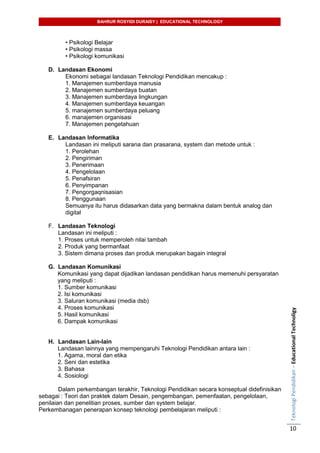 BAHRUR ROSYIDI DURAISY | EDUCATIONAL TECHNOLOGY
TeknologiPendidikan–EducationalTechnoligy
10
• Psikologi Belajar
• Psikologi massa
• Psikologi komunikasi
D. Landasan Ekonomi
Ekonomi sebagai landasan Teknologi Pendidikan mencakup :
1. Manajemen sumberdaya manusia
2. Manajemen sumberdaya buatan
3. Manajemen sumberdaya lingkungan
4. Manajemen sumberdaya keuangan
5. manajemen sumberdaya peluang
6. manajemen organisasi
7. Manajemen pengetahuan
E. Landasan Informatika
Landasan ini meliputi sarana dan prasarana, system dan metode untuk :
1. Perolehan
2. Pengiriman
3. Penerimaan
4. Pengelolaan
5. Penafsiran
6. Penyimpanan
7. Pengorgaqnisasian
8. Penggunaan
Semuanya itu harus didasarkan data yang bermakna dalam bentuk analog dan
digital
F. Landasan Teknologi
Landasan ini meliputi :
1. Proses untuk memperoleh nilai tambah
2. Produk yang bermanfaat
3. Sistem dimana proses dan produk merupakan bagain integral
G. Landasan Komunikasi
Komunikasi yang dapat dijadikan landasan pendidikan harus memenuhi persyaratan
yang meliputi :
1. Sumber komunikasi
2. Isi komunikasi
3. Saluran komunikasi (media dsb)
4. Proses komunikasi
5. Hasil komunikasi
6. Dampak komunikasi
H. Landasan Lain-lain
Landasan lainnya yang mempengaruhi Teknologi Pendidikan antara lain :
1. Agama, moral dan etika
2. Seni dan estetika
3. Bahasa
4. Sosiologi
Dalam perkembangan terakhir, Teknologi Pendidikan secara konseptual didefinisikan
sebagai : Teori dan praktek dalam Desain, pengembangan, pemenfaatan, pengelolaan,
penilaian dan penelitian proses, sumber dan system belajar.
Perkembanagan penerapan konsep teknologi pembelajaran meliputi :
 